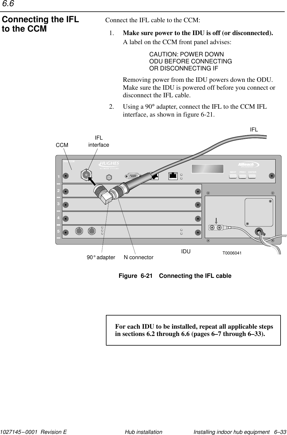 1027145–0001  Revision E Installing indoor hub equipment   6–33Hub installationConnect the IFL cable to the CCM:1. Make sure power to the IDU is off (or disconnected).A label on the CCM front panel advises:CAUTION: POWER DOWNODU BEFORE CONNECTINGOR DISCONNECTING IFRemoving power from the IDU powers down the ODU.Make sure the IDU is powered off before you connect ordisconnect the IFL cable.2. Using a 90° adapter, connect the IFL to the CCM IFLinterface, as shown in figure 6-21.Figure  6-21 Connecting the IFL cableT0006041CCMIDUIFLinterface12345TMBROADBANDHUB CCMN connector90 adapter°IFLENTERPREVNEXTFor each IDU to be installed, repeat all applicable steps in sections 6.2 through 6.6 (pages 6–7 through 6–33).6.6Connecting the IFLto the CCM