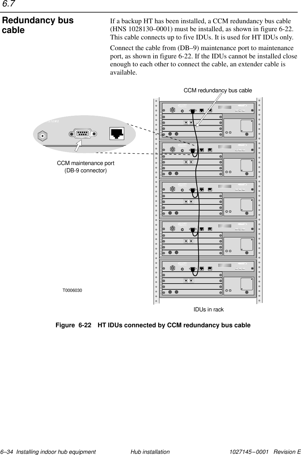 1027145–0001   Revision E 6–34  Installing indoor hub equipment Hub installationIf a backup HT has been installed, a CCM redundancy bus cable(HNS 1028130–0001) must be installed, as shown in figure 6-22.This cable connects up to five IDUs. It is used for HT IDUs only.Connect the cable from (DB–9) maintenance port to maintenanceport, as shown in figure 6-22. If the IDUs cannot be installed closeenough to each other to connect the cable, an extender cable isavailable.Figure  6-22 HT IDUs connected by CCM redundancy bus cableT000603012345TMBROADBAND12345TMBROADBAND12345TMBROADBAND12345TMBROADBAND12345TMBROADBANDCCM maintenance port(DB-9 connector)IDUs in rackCCM redundancy bus cable6.7Redundancy buscable