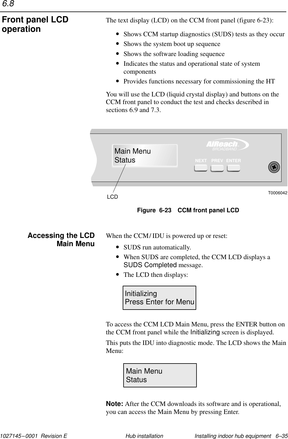 1027145–0001  Revision E Installing indoor hub equipment   6–35Hub installationThe text display (LCD) on the CCM front panel (figure 6-23):•Shows CCM startup diagnostics (SUDS) tests as they occur•Shows the system boot up sequence•Shows the software loading sequence•Indicates the status and operational state of systemcomponents•Provides functions necessary for commissioning the HTYou will use the LCD (liquid crystal display) and buttons on theCCM front panel to conduct the test and checks described insections 6.9 and 7.3.T0006042LCDTMBROADBANDENTERMain MenuStatusPREVNEXTFigure  6-23 CCM front panel LCDWhen the CCM/ IDU is powered up or reset:•SUDS run automatically.•When SUDS are completed, the CCM LCD displays aSUDS Completed message.•The LCD then displays:InitializingPress Enter for MenuTo access the CCM LCD Main Menu, press the ENTER button onthe CCM front panel while the Initializing screen is displayed.This puts the IDU into diagnostic mode. The LCD shows the MainMenu:Main MenuStatusNote: After the CCM downloads its software and is operational,you can access the Main Menu by pressing Enter.6.8Front panel LCDoperationAccessing the LCDMain Menu