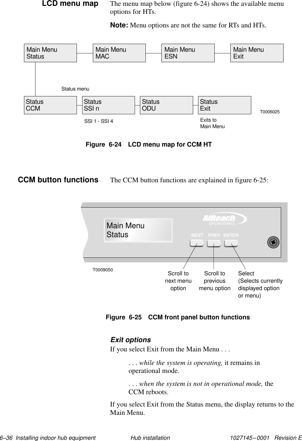 1027145–0001   Revision E 6–36  Installing indoor hub equipment Hub installationThe menu map below (figure 6-24) shows the available menuoptions for HTs.Note: Menu options are not the same for RTs and HTs.Figure  6-24 LCD menu map for CCM HTT0006025Main MenuStatus Main MenuMAC Main MenuESN Main MenuExitStatus menuStatusCCM StatusODUStatusSSI nSSI 1 - SSI 4StatusExitExits toMain MenuThe CCM button functions are explained in figure 6-25:TMBROADBANDMain MenuStatusENTERPREVNEXTT0009050Scroll tonext menuoptionScroll topreviousmenu optionSelect(Selects currentlydisplayed optionor menu)Figure  6-25 CCM front panel button functionsExit optionsIf you select Exit from the Main Menu . . .. . . while the system is operating, it remains inoperational mode.. . . when the system is not in operational mode, theCCM reboots.If you select Exit from the Status menu, the display returns to theMain Menu.LCD menu mapCCM button functions