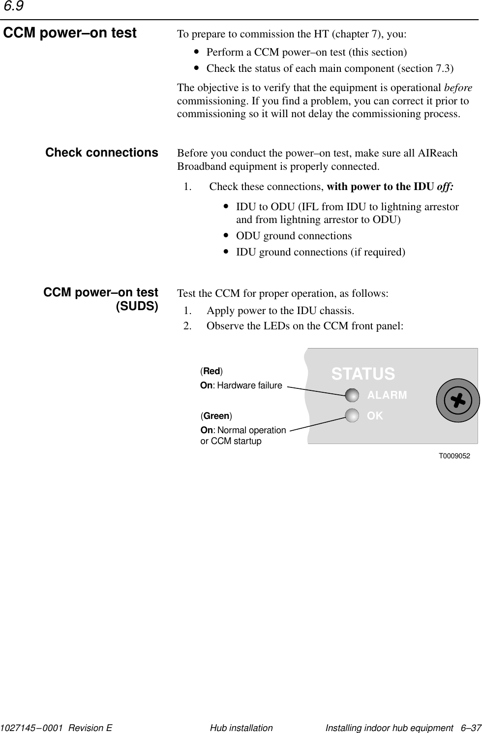 1027145–0001  Revision E Installing indoor hub equipment   6–37Hub installationTo prepare to commission the HT (chapter 7), you:•Perform a CCM power–on test (this section)•Check the status of each main component (section 7.3)The objective is to verify that the equipment is operational beforecommissioning. If you find a problem, you can correct it prior tocommissioning so it will not delay the commissioning process.Before you conduct the power–on test, make sure all AIReachBroadband equipment is properly connected.1.  Check these connections, with power to the IDU off:•IDU to ODU (IFL from IDU to lightning arrestor and from lightning arrestor to ODU)•ODU ground connections•IDU ground connections (if required)Test the CCM for proper operation, as follows:1. Apply power to the IDU chassis.2. Observe the LEDs on the CCM front panel:OKSTATUSALARM()RedOn: Hardware failure()GreenOn: Normal operationor CCM startupT00090526.9CCM power–on testCheck connectionsCCM power–on test(SUDS)