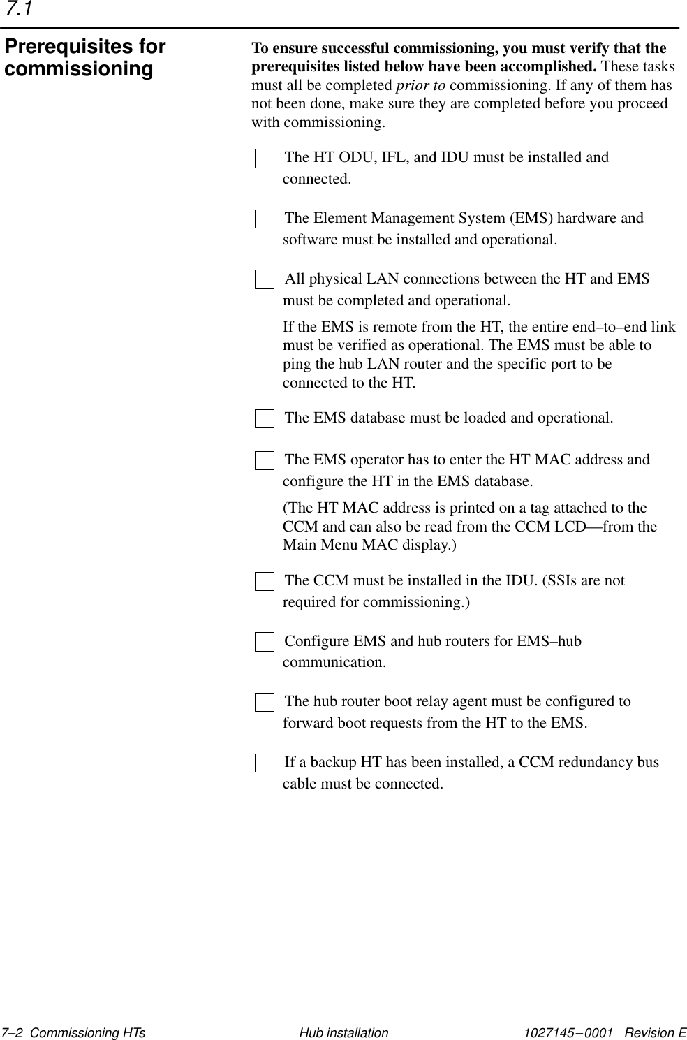 1027145–0001   Revision E 7–2  Commissioning HTs Hub installationTo ensure successful commissioning, you must verify that theprerequisites listed below have been accomplished. These tasksmust all be completed prior to commissioning. If any of them hasnot been done, make sure they are completed before you proceedwith commissioning.The HT ODU, IFL, and IDU must be installed andconnected.The Element Management System (EMS) hardware andsoftware must be installed and operational.All physical LAN connections between the HT and EMSmust be completed and operational.If the EMS is remote from the HT, the entire end–to–end linkmust be verified as operational. The EMS must be able toping the hub LAN router and the specific port to beconnected to the HT.The EMS database must be loaded and operational.The EMS operator has to enter the HT MAC address andconfigure the HT in the EMS database.(The HT MAC address is printed on a tag attached to theCCM and can also be read from the CCM LCD—from theMain Menu MAC display.)The CCM must be installed in the IDU. (SSIs are notrequired for commissioning.)Configure EMS and hub routers for EMS–hubcommunication.The hub router boot relay agent must be configured toforward boot requests from the HT to the EMS.If a backup HT has been installed, a CCM redundancy buscable must be connected.7.1Prerequisites forcommissioning