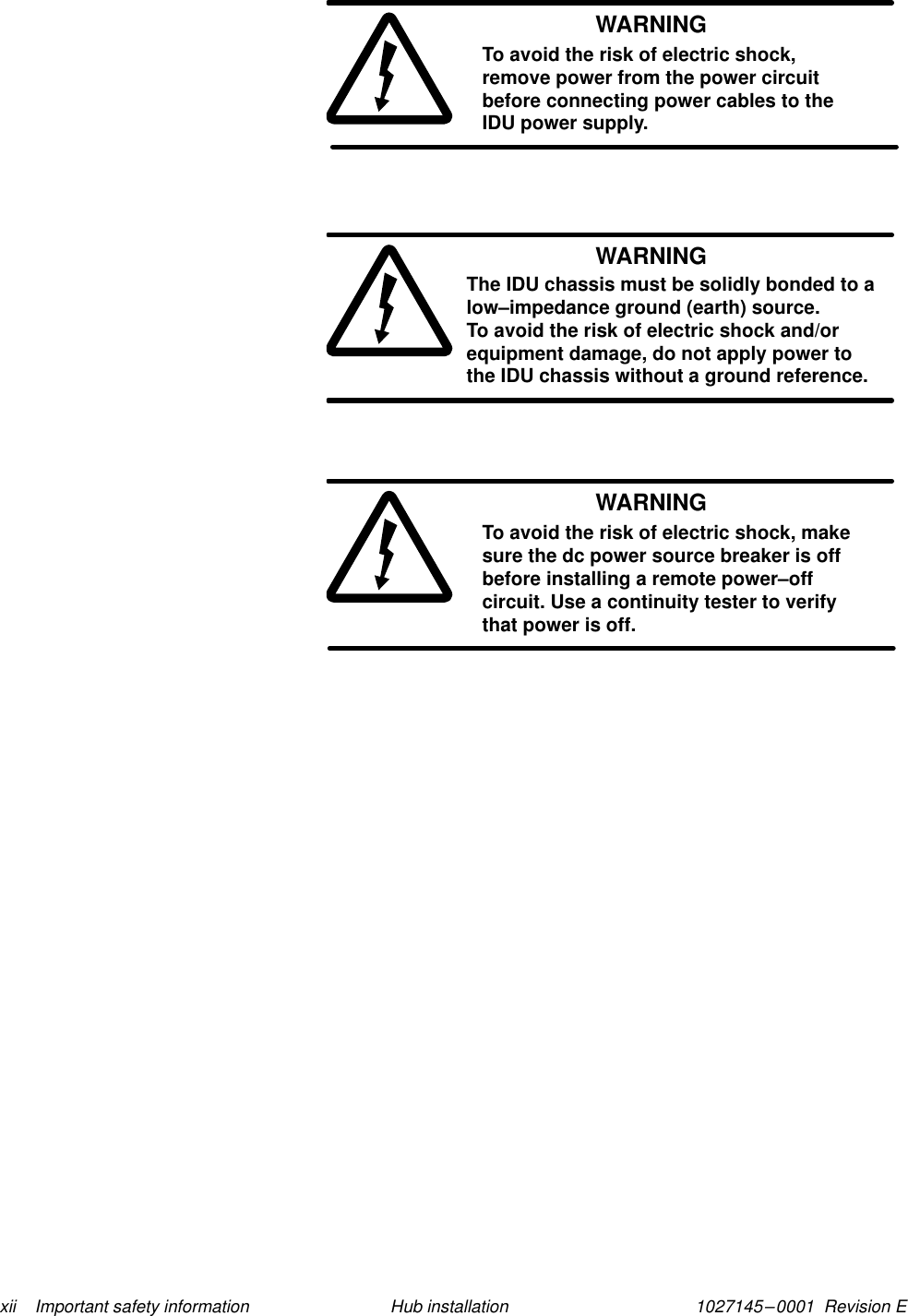 1027145–0001  Revision E xii    Important safety information Hub installationWARNINGTo avoid the risk of electric shock,remove power from the power circuitbefore connecting power cables to theIDU power supply.WARNINGThe IDU chassis must be solidly bonded to alow–impedance ground (earth) source. To avoid the risk of electric shock and/orequipment damage, do not apply power tothe IDU chassis without a ground reference.WARNINGTo avoid the risk of electric shock, makesure the dc power source breaker is offbefore installing a remote power–offcircuit. Use a continuity tester to verifythat power is off.