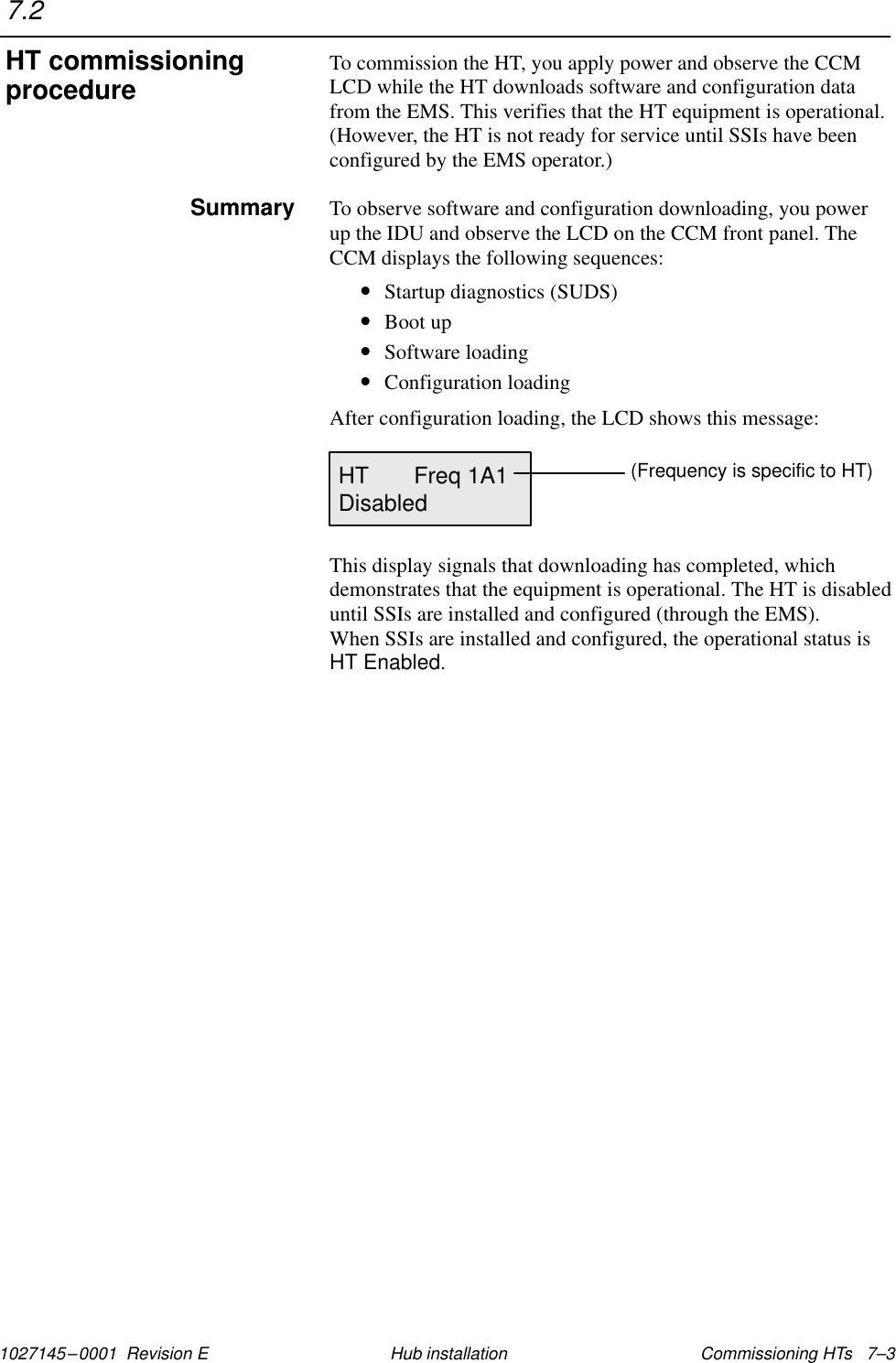 1027145–0001  Revision E Commissioning HTs   7–3Hub installationTo commission the HT, you apply power and observe the CCMLCD while the HT downloads software and configuration datafrom the EMS. This verifies that the HT equipment is operational.(However, the HT is not ready for service until SSIs have beenconfigured by the EMS operator.)To observe software and configuration downloading, you powerup the IDU and observe the LCD on the CCM front panel. TheCCM displays the following sequences:•Startup diagnostics (SUDS)•Boot up•Software loading•Configuration loadingAfter configuration loading, the LCD shows this message:HT       Freq 1A1Disabled(Frequency is specific to HT)This display signals that downloading has completed, whichdemonstrates that the equipment is operational. The HT is disableduntil SSIs are installed and configured (through the EMS). When SSIs are installed and configured, the operational status isHT Enabled.7.2HT commissioningprocedureSummary