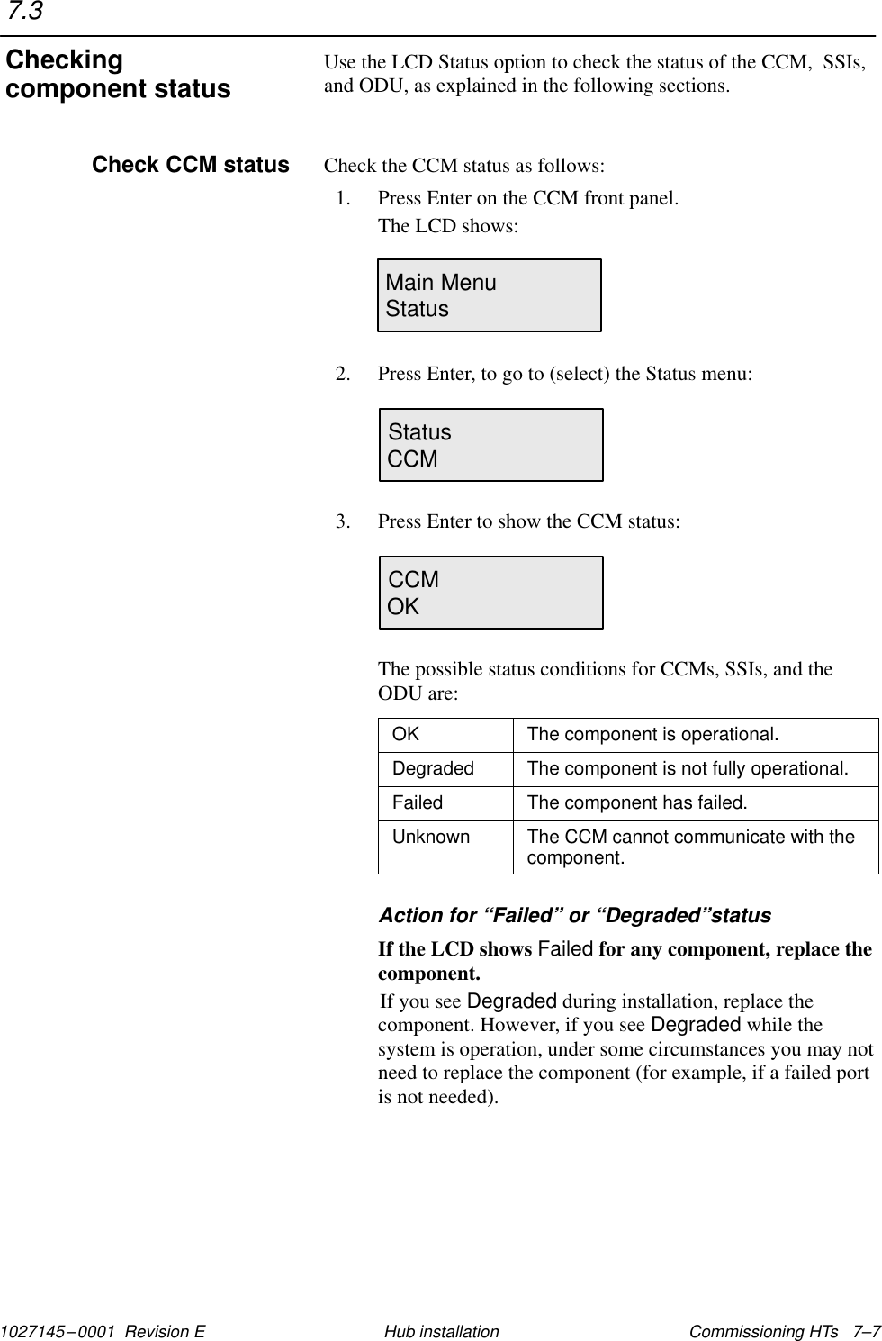 1027145–0001  Revision E Commissioning HTs   7–7Hub installationUse the LCD Status option to check the status of the CCM,  SSIs,and ODU, as explained in the following sections.Check the CCM status as follows:1. Press Enter on the CCM front panel.The LCD shows:Main MenuStatus2. Press Enter, to go to (select) the Status menu:StatusCCM3. Press Enter to show the CCM status:CCMOKThe possible status conditions for CCMs, SSIs, and theODU are:OK The component is operational.Degraded The component is not fully operational.Failed The component has failed.Unknown The CCM cannot communicate with thecomponent.Action for “Failed” or “Degraded”statusIf the LCD shows Failed for any component, replace thecomponent.If you see Degraded during installation, replace thecomponent. However, if you see Degraded while thesystem is operation, under some circumstances you may notneed to replace the component (for example, if a failed portis not needed).7.3Checkingcomponent statusCheck CCM status