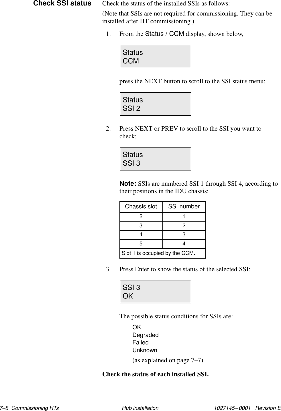 1027145–0001   Revision E 7–8  Commissioning HTs Hub installationCheck the status of the installed SSIs as follows:(Note that SSIs are not required for commissioning. They can beinstalled after HT commissioning.)1. From the Status / CCM display, shown below,StatusCCMpress the NEXT button to scroll to the SSI status menu:StatusSSI 22. Press NEXT or PREV to scroll to the SSI you want tocheck:StatusSSI 3Note: SSIs are numbered SSI 1 through SSI 4, according totheir positions in the IDU chassis:Chassis slot SSI number2 13 24 35 4Slot 1 is occupied by the CCM.3. Press Enter to show the status of the selected SSI:SSI 3OKThe possible status conditions for SSIs are:OKDegradedFailedUnknown(as explained on page 7–7)Check the status of each installed SSI.Check SSI status