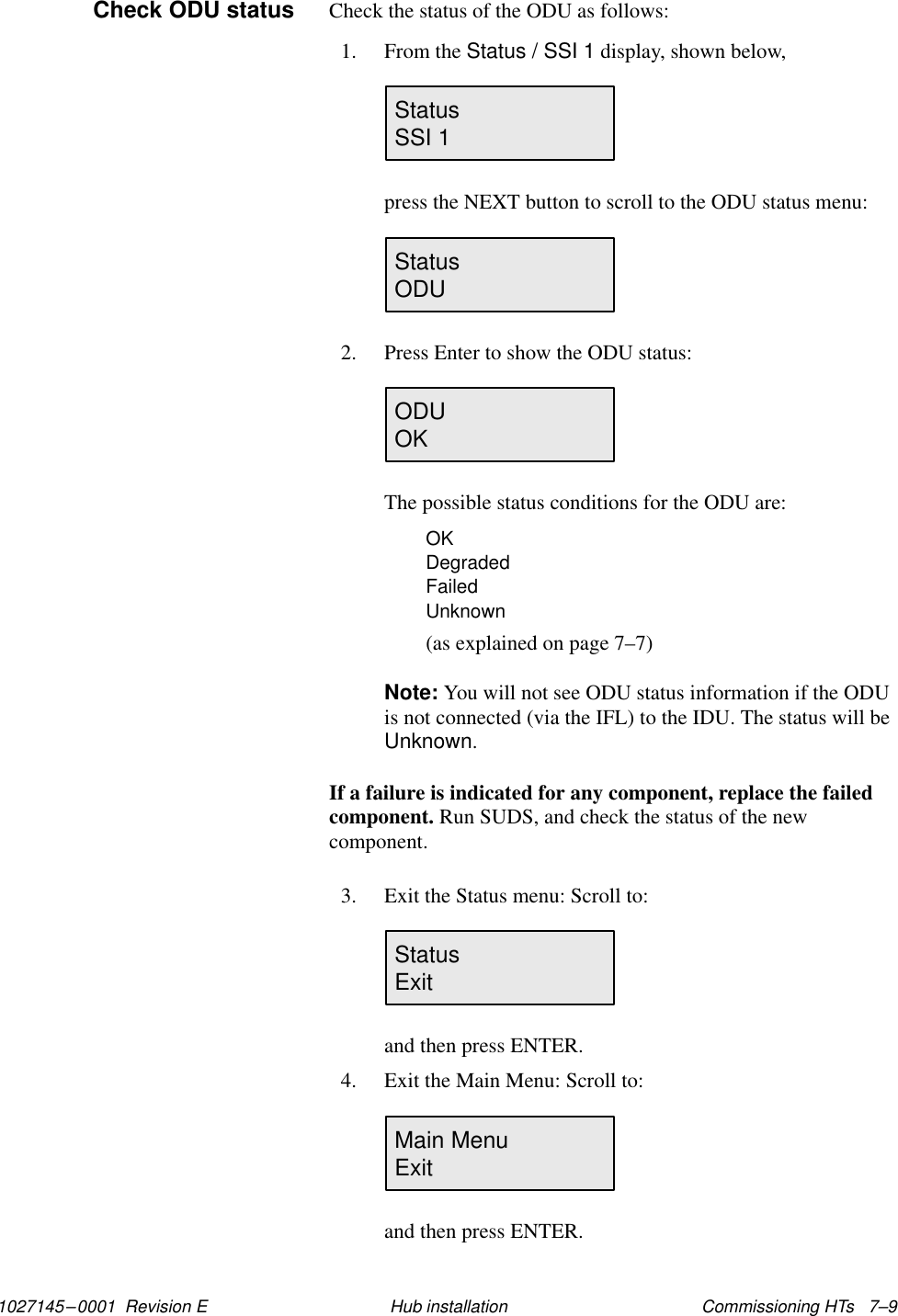 1027145–0001  Revision E Commissioning HTs   7–9Hub installationCheck the status of the ODU as follows:1. From the Status / SSI 1 display, shown below,StatusSSI 1press the NEXT button to scroll to the ODU status menu:Status                       ODU2. Press Enter to show the ODU status:ODU                          OKThe possible status conditions for the ODU are:OKDegradedFailedUnknown(as explained on page 7–7)Note: You will not see ODU status information if the ODUis not connected (via the IFL) to the IDU. The status will beUnknown.If a failure is indicated for any component, replace the failedcomponent. Run SUDS, and check the status of the newcomponent.3. Exit the Status menu: Scroll to:Status                        Exitand then press ENTER.4. Exit the Main Menu: Scroll to:Main MenuExitand then press ENTER.Check ODU status