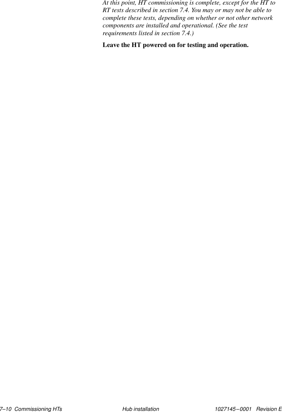 1027145–0001   Revision E 7–10  Commissioning HTs Hub installationAt this point, HT commissioning is complete, except for the HT toRT tests described in section 7.4. You may or may not be able tocomplete these tests, depending on whether or not other networkcomponents are installed and operational. (See the testrequirements listed in section 7.4.)Leave the HT powered on for testing and operation.