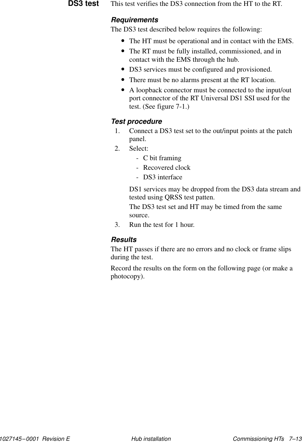 1027145–0001  Revision E Commissioning HTs   7–13Hub installationThis test verifies the DS3 connection from the HT to the RT.RequirementsThe DS3 test described below requires the following:•The HT must be operational and in contact with the EMS.•The RT must be fully installed, commissioned, and incontact with the EMS through the hub.•DS3 services must be configured and provisioned.•There must be no alarms present at the RT location.•A loopback connector must be connected to the input/outport connector of the RT Universal DS1 SSI used for thetest. (See figure 7-1.)Test procedure1. Connect a DS3 test set to the out/input points at the patchpanel.2. Select:- C bit framing- Recovered clock- DS3 interfaceDS1 services may be dropped from the DS3 data stream andtested using QRSS test patten.The DS3 test set and HT may be timed from the samesource.3. Run the test for 1 hour.ResultsThe HT passes if there are no errors and no clock or frame slipsduring the test.Record the results on the form on the following page (or make aphotocopy).DS3 test