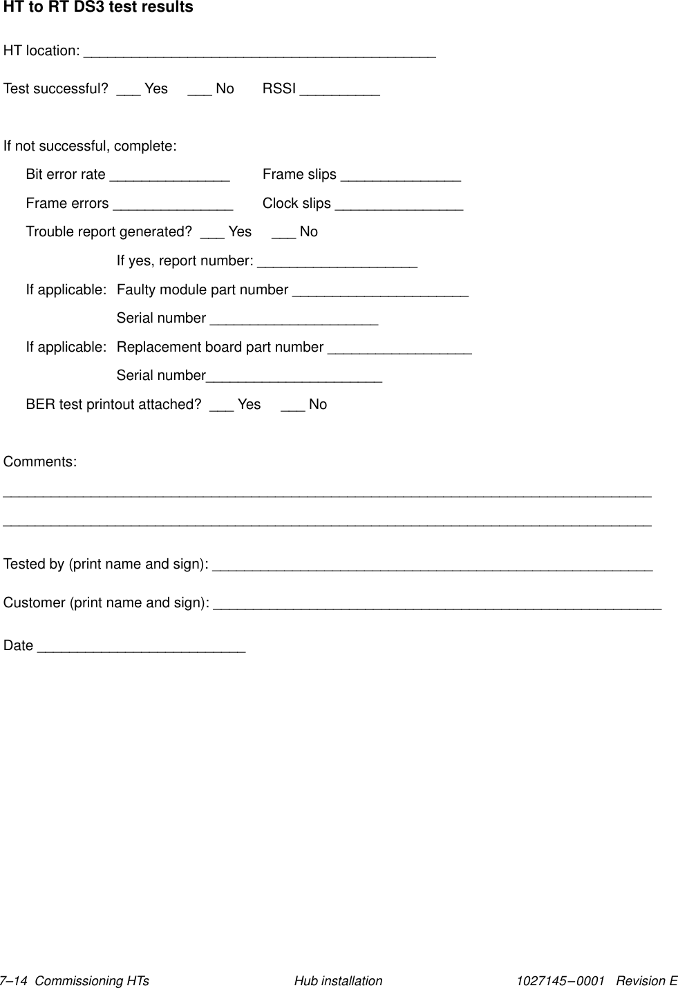 1027145–0001   Revision E 7–14  Commissioning HTs Hub installationHT to RT DS3 test resultsHT location: ____________________________________________Test successful?  ___ Yes     ___ No RSSI __________If not successful, complete:Bit error rate _______________ Frame slips _______________Frame errors _______________ Clock slips ________________Trouble report generated?  ___ Yes     ___ NoIf yes, report number: ____________________If applicable:  Faulty module part number ______________________Serial number _____________________If applicable:  Replacement board part number __________________Serial number______________________BER test printout attached?  ___ Yes     ___ NoComments:__________________________________________________________________________________________________________________________________________________________________Tested by (print name and sign): _______________________________________________________Customer (print name and sign): ________________________________________________________Date __________________________