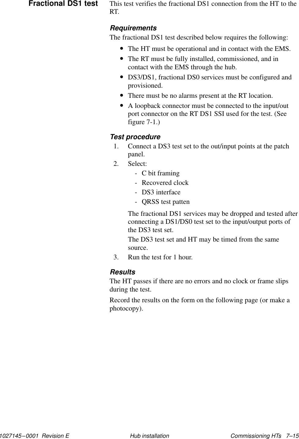 1027145–0001  Revision E Commissioning HTs   7–15Hub installationThis test verifies the fractional DS1 connection from the HT to theRT.RequirementsThe fractional DS1 test described below requires the following:•The HT must be operational and in contact with the EMS.•The RT must be fully installed, commissioned, and incontact with the EMS through the hub.•DS3/DS1, fractional DS0 services must be configured andprovisioned.•There must be no alarms present at the RT location.•A loopback connector must be connected to the input/outport connector on the RT DS1 SSI used for the test. (Seefigure 7-1.)Test procedure1. Connect a DS3 test set to the out/input points at the patchpanel.2. Select:- C bit framing- Recovered clock- DS3 interface- QRSS test pattenThe fractional DS1 services may be dropped and tested afterconnecting a DS1/DS0 test set to the input/output ports ofthe DS3 test set.The DS3 test set and HT may be timed from the samesource.3. Run the test for 1 hour.ResultsThe HT passes if there are no errors and no clock or frame slipsduring the test.Record the results on the form on the following page (or make aphotocopy).Fractional DS1 test