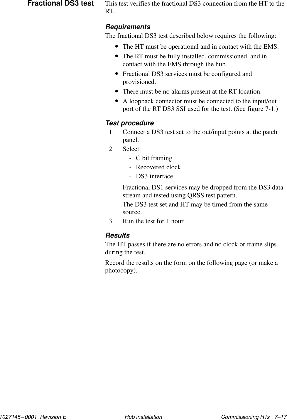 1027145–0001  Revision E Commissioning HTs   7–17Hub installationThis test verifies the fractional DS3 connection from the HT to theRT.RequirementsThe fractional DS3 test described below requires the following:•The HT must be operational and in contact with the EMS.•The RT must be fully installed, commissioned, and incontact with the EMS through the hub.•Fractional DS3 services must be configured andprovisioned.•There must be no alarms present at the RT location.•A loopback connector must be connected to the input/outport of the RT DS3 SSI used for the test. (See figure 7-1.)Test procedure1. Connect a DS3 test set to the out/input points at the patchpanel.2. Select:- C bit framing- Recovered clock- DS3 interfaceFractional DS1 services may be dropped from the DS3 datastream and tested using QRSS test pattern.The DS3 test set and HT may be timed from the samesource.3. Run the test for 1 hour.ResultsThe HT passes if there are no errors and no clock or frame slipsduring the test.Record the results on the form on the following page (or make aphotocopy).Fractional DS3 test