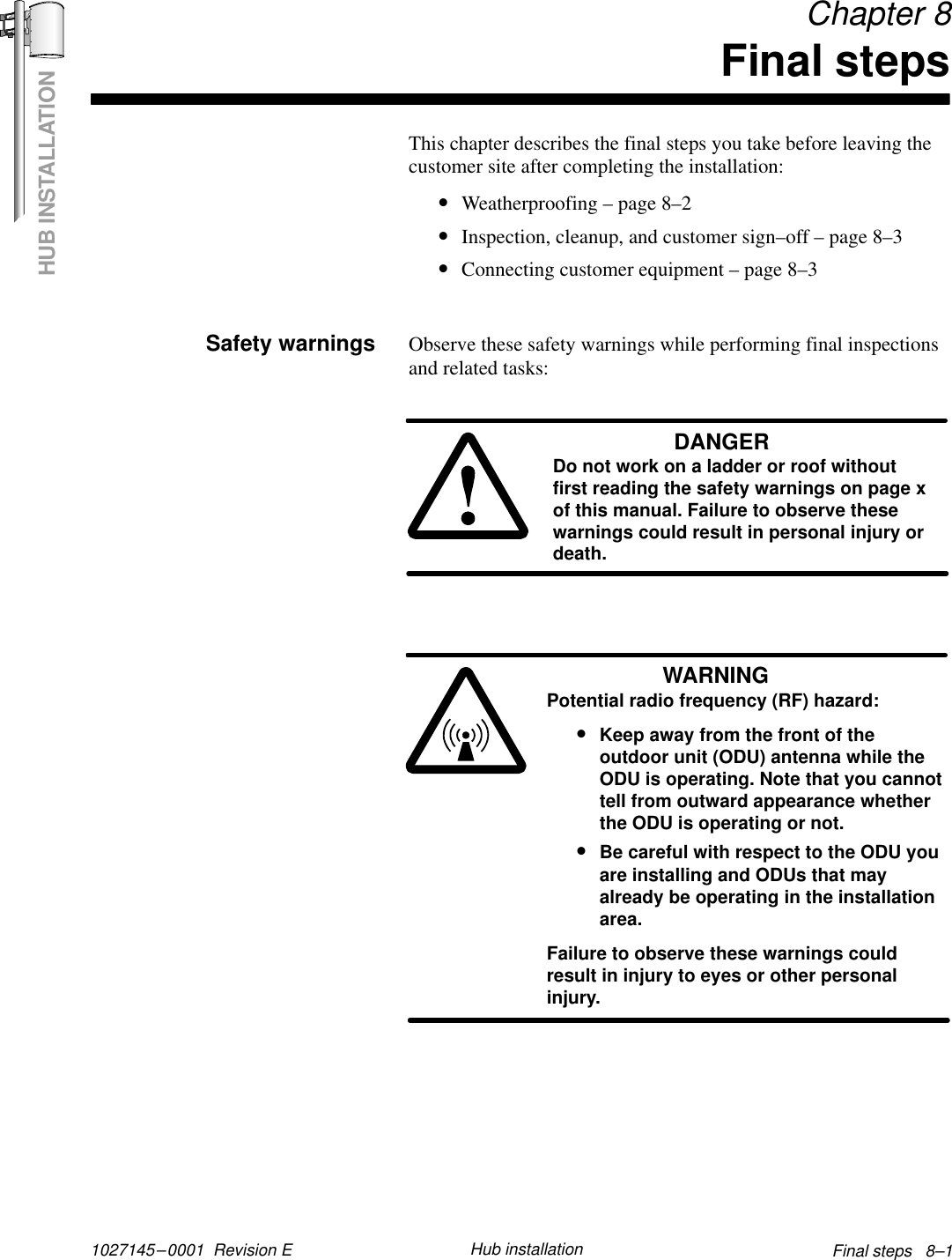 HUB INSTALLATION1027145–0001  Revision E Final steps   8–1Hub installation Chapter 8Final stepsThis chapter describes the final steps you take before leaving thecustomer site after completing the installation:•Weatherproofing – page 8–2•Inspection, cleanup, and customer sign–off – page 8–3•Connecting customer equipment – page 8–3Observe these safety warnings while performing final inspectionsand related tasks:DANGERDo not work on a ladder or roof withoutfirst reading the safety warnings on page xof this manual. Failure to observe thesewarnings could result in personal injury ordeath.WARNINGPotential radio frequency (RF) hazard:•Keep away from the front of theoutdoor unit (ODU) antenna while theODU is operating. Note that you cannottell from outward appearance whetherthe ODU is operating or not.•Be careful with respect to the ODU youare installing and ODUs that mayalready be operating in the installationarea.Failure to observe these warnings couldresult in injury to eyes or other personalinjury.Safety warnings