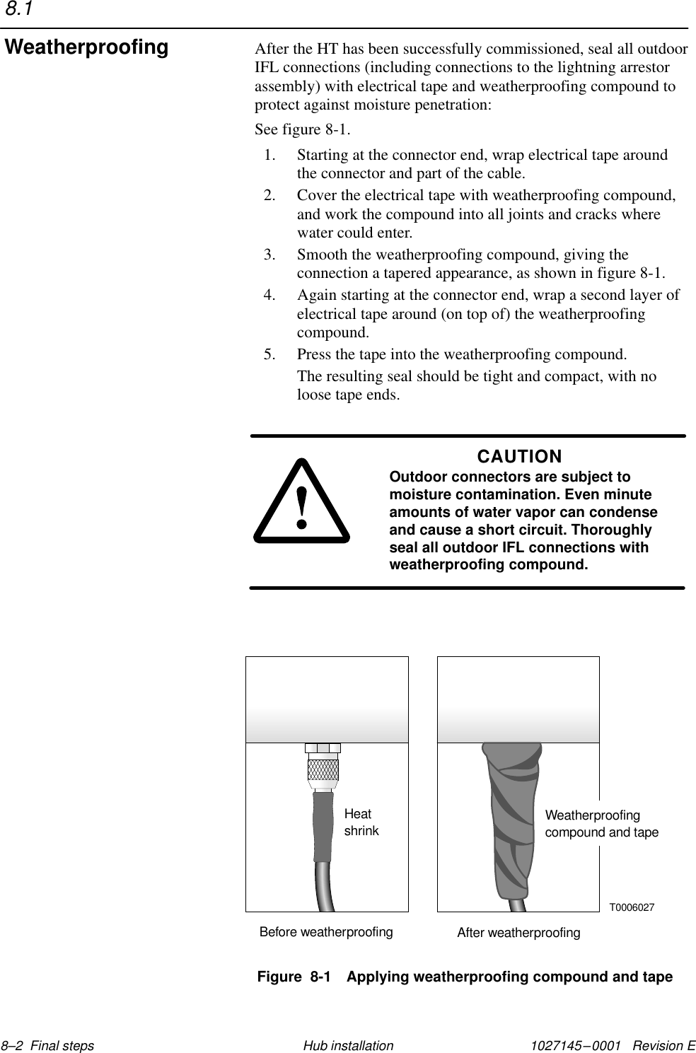 1027145–0001   Revision E 8–2  Final steps Hub installationAfter the HT has been successfully commissioned, seal all outdoorIFL connections (including connections to the lightning arrestorassembly) with electrical tape and weatherproofing compound toprotect against moisture penetration:See figure 8-1.1. Starting at the connector end, wrap electrical tape aroundthe connector and part of the cable.2. Cover the electrical tape with weatherproofing compound,and work the compound into all joints and cracks wherewater could enter.3. Smooth the weatherproofing compound, giving theconnection a tapered appearance, as shown in figure 8-1.4. Again starting at the connector end, wrap a second layer ofelectrical tape around (on top of) the weatherproofingcompound.5. Press the tape into the weatherproofing compound.The resulting seal should be tight and compact, with noloose tape ends.CAUTIONOutdoor connectors are subject tomoisture contamination. Even minuteamounts of water vapor can condenseand cause a short circuit. Thoroughlyseal all outdoor IFL connections withweatherproofing compound.Figure  8-1 Applying weatherproofing compound and tapeBefore weatherproofing After weatherproofingHeatshrink Weatherproofingcompound and tapeT00060278.1Weatherproofing