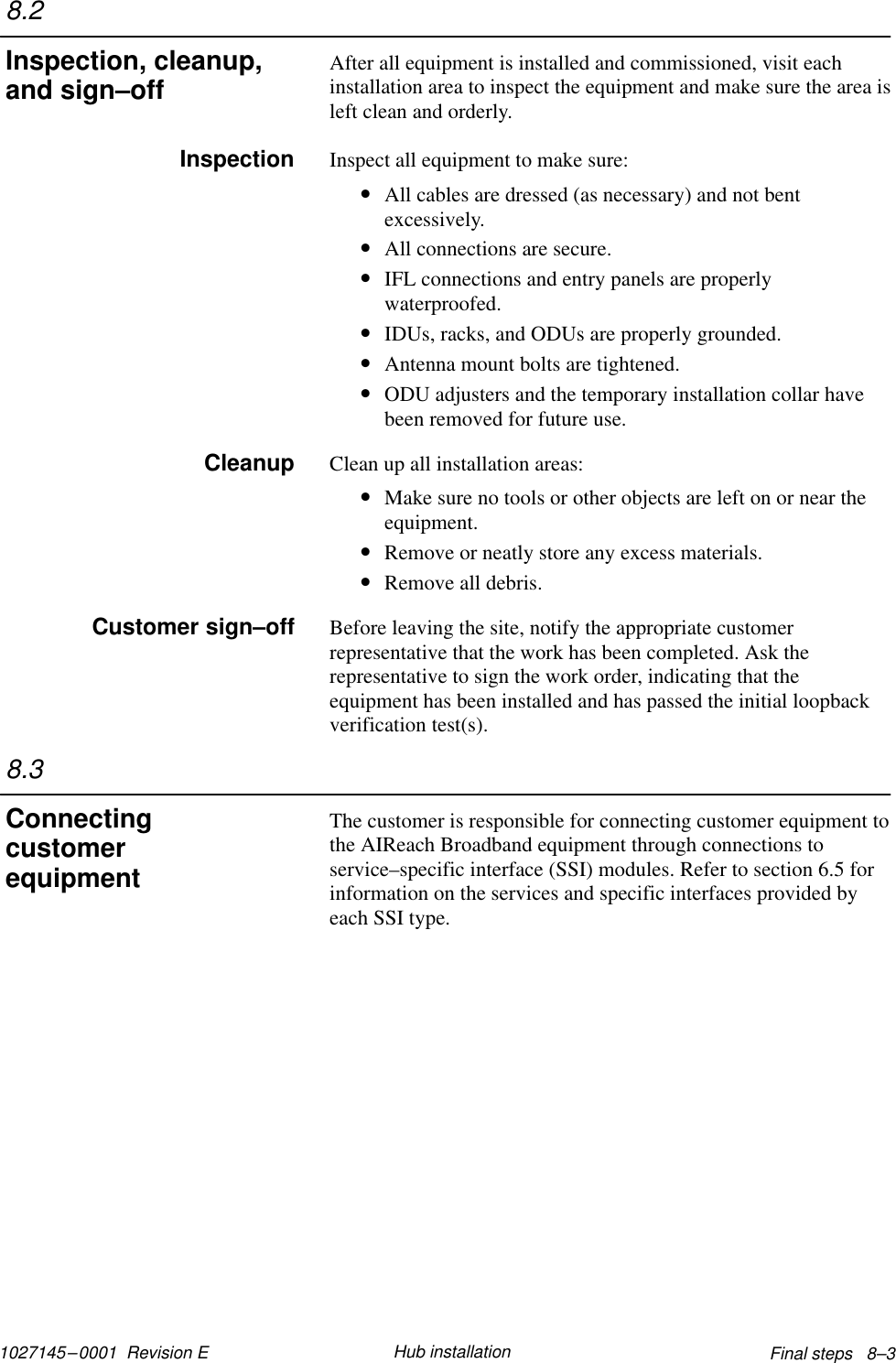 1027145–0001  Revision E Final steps   8–3Hub installationAfter all equipment is installed and commissioned, visit eachinstallation area to inspect the equipment and make sure the area isleft clean and orderly.Inspect all equipment to make sure:•All cables are dressed (as necessary) and not bentexcessively.•All connections are secure.•IFL connections and entry panels are properlywaterproofed.•IDUs, racks, and ODUs are properly grounded.•Antenna mount bolts are tightened.•ODU adjusters and the temporary installation collar havebeen removed for future use.Clean up all installation areas:•Make sure no tools or other objects are left on or near theequipment.•Remove or neatly store any excess materials.•Remove all debris.Before leaving the site, notify the appropriate customerrepresentative that the work has been completed. Ask therepresentative to sign the work order, indicating that theequipment has been installed and has passed the initial loopbackverification test(s).The customer is responsible for connecting customer equipment tothe AIReach Broadband equipment through connections toservice–specific interface (SSI) modules. Refer to section 6.5 forinformation on the services and specific interfaces provided byeach SSI type.8.2Inspection, cleanup,and sign–offInspectionCleanupCustomer sign–off8.3Connectingcustomerequipment