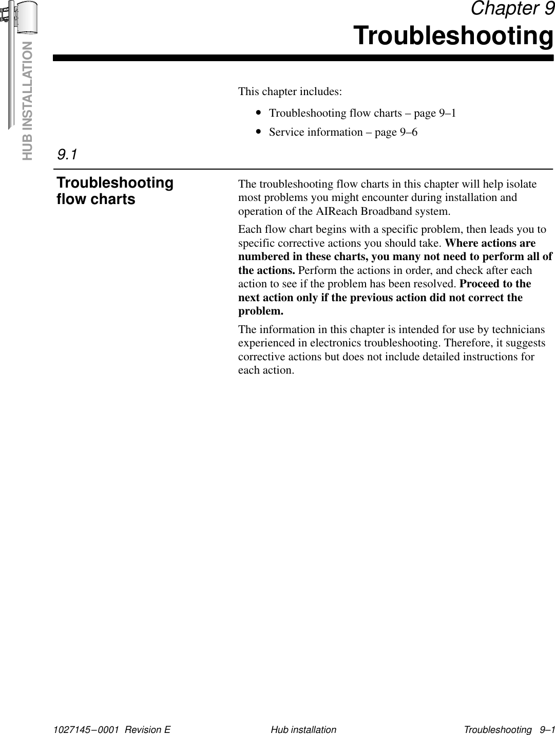 HUB INSTALLATION1027145–0001  Revision E Troubleshooting   9–1Hub installation Chapter 9TroubleshootingThis chapter includes:•Troubleshooting flow charts – page 9–1•Service information – page 9–6The troubleshooting flow charts in this chapter will help isolatemost problems you might encounter during installation andoperation of the AIReach Broadband system.Each flow chart begins with a specific problem, then leads you tospecific corrective actions you should take. Where actions arenumbered in these charts, you many not need to perform all ofthe actions. Perform the actions in order, and check after eachaction to see if the problem has been resolved. Proceed to thenext action only if the previous action did not correct theproblem.The information in this chapter is intended for use by techniciansexperienced in electronics troubleshooting. Therefore, it suggestscorrective actions but does not include detailed instructions foreach action.9.1Troubleshootingflow charts