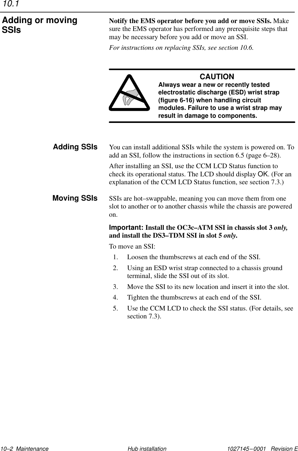 1027145–0001   Revision E 10–2  Maintenance Hub installationNotify the EMS operator before you add or move SSIs. Makesure the EMS operator has performed any prerequisite steps thatmay be necessary before you add or move an SSI.For instructions on replacing SSIs, see section 10.6.CAUTIONAlways wear a new or recently testedelectrostatic discharge (ESD) wrist strap(figure 6-16) when handling circuitmodules. Failure to use a wrist strap mayresult in damage to components.You can install additional SSIs while the system is powered on. Toadd an SSI, follow the instructions in section 6.5 (page 6–28).After installing an SSI, use the CCM LCD Status function tocheck its operational status. The LCD should display OK. (For anexplanation of the CCM LCD Status function, see section 7.3.)SSIs are hot–swappable, meaning you can move them from oneslot to another or to another chassis while the chassis are poweredon.Important: Install the OC3c–ATM SSI in chassis slot 3 only,and install the DS3–TDM SSI in slot 5 only.To move an SSI:1. Loosen the thumbscrews at each end of the SSI.2. Using an ESD wrist strap connected to a chassis groundterminal, slide the SSI out of its slot.3. Move the SSI to its new location and insert it into the slot.4. Tighten the thumbscrews at each end of the SSI.5. Use the CCM LCD to check the SSI status. (For details, seesection 7.3).10.1Adding or movingSSIsAdding SSIsMoving SSIs