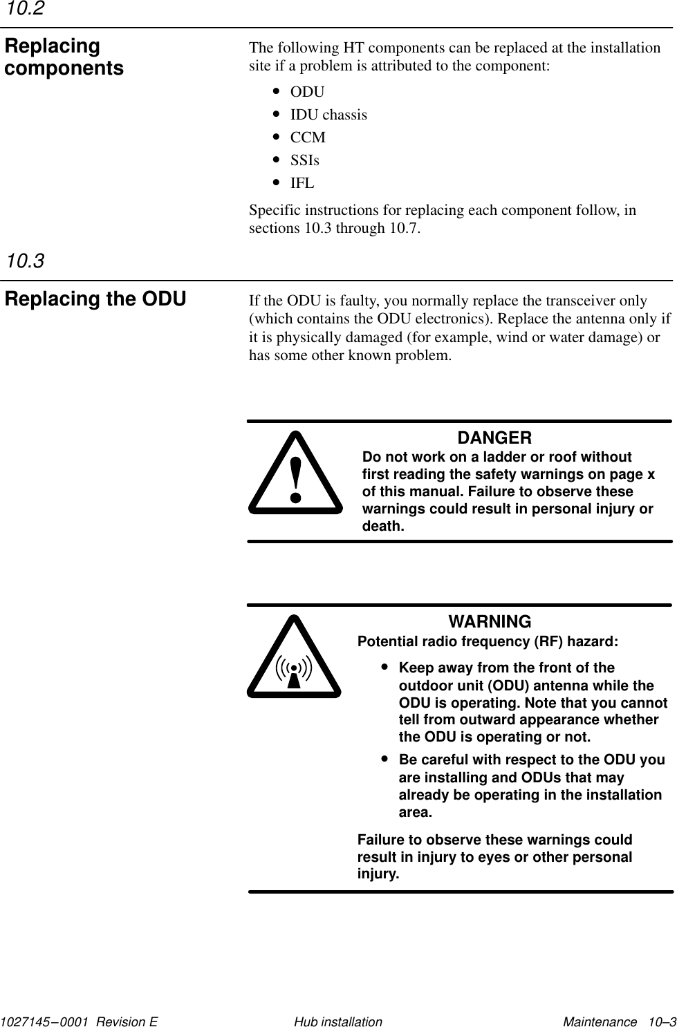 1027145–0001  Revision E Maintenance   10–3Hub installationThe following HT components can be replaced at the installationsite if a problem is attributed to the component:•ODU•IDU chassis•CCM•SSIs•IFLSpecific instructions for replacing each component follow, insections 10.3 through 10.7.If the ODU is faulty, you normally replace the transceiver only(which contains the ODU electronics). Replace the antenna only ifit is physically damaged (for example, wind or water damage) orhas some other known problem.DANGERDo not work on a ladder or roof withoutfirst reading the safety warnings on page xof this manual. Failure to observe thesewarnings could result in personal injury ordeath.WARNINGPotential radio frequency (RF) hazard:•Keep away from the front of theoutdoor unit (ODU) antenna while theODU is operating. Note that you cannottell from outward appearance whetherthe ODU is operating or not.•Be careful with respect to the ODU youare installing and ODUs that mayalready be operating in the installationarea.Failure to observe these warnings couldresult in injury to eyes or other personalinjury.10.2Replacingcomponents10.3Replacing the ODU