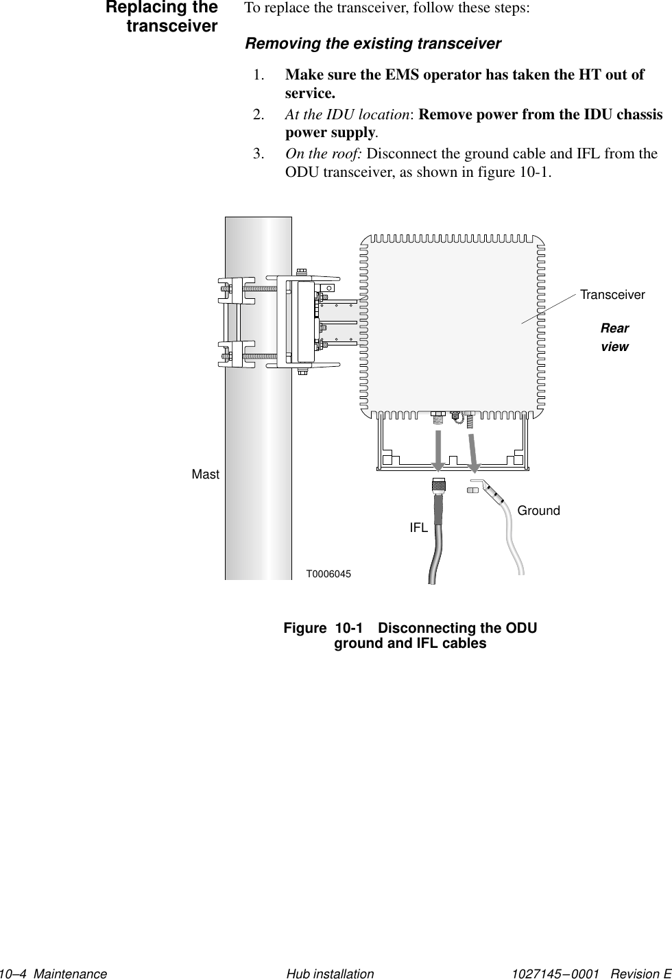 1027145–0001   Revision E 10–4  Maintenance Hub installationTo replace the transceiver, follow these steps:Removing the existing transceiver1. Make sure the EMS operator has taken the HT out ofservice.2. At the IDU location: Remove power from the IDU chassispower supply.3. On the roof: Disconnect the ground cable and IFL from theODU transceiver, as shown in figure 10-1.Figure  10-1 Disconnecting the ODUground and IFL cablesGroundMastT0006045IFLTransceiverRearviewReplacing thetransceiver