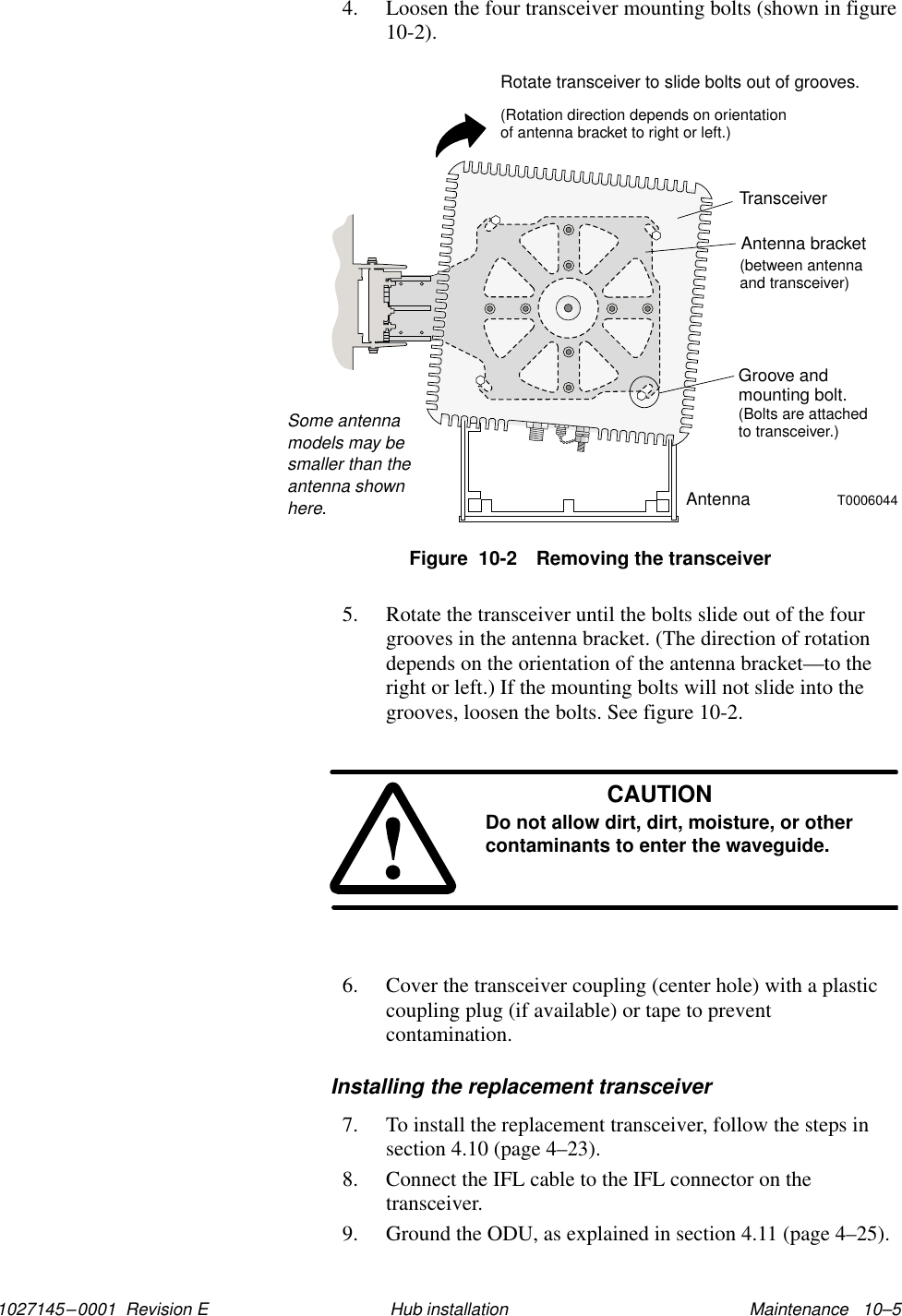 1027145–0001  Revision E Maintenance   10–5Hub installation4. Loosen the four transceiver mounting bolts (shown in figure10-2).TransceiverGroove andmounting bolt.(Bolts are attachedto transceiver.)Antenna bracket(betweentransceiver)antennaandRotate transceiver to slide bolts out of grooves.(Rotation direction depends on orientationof antenna bracket to right or left.)T0006044AntennaSome antennamodels may besmaller than theantenna shownhere.Figure  10-2 Removing the transceiver5. Rotate the transceiver until the bolts slide out of the fourgrooves in the antenna bracket. (The direction of rotationdepends on the orientation of the antenna bracket—to theright or left.) If the mounting bolts will not slide into thegrooves, loosen the bolts. See figure 10-2.CAUTIONDo not allow dirt, dirt, moisture, or othercontaminants to enter the waveguide.6. Cover the transceiver coupling (center hole) with a plasticcoupling plug (if available) or tape to preventcontamination.Installing the replacement transceiver7. To install the replacement transceiver, follow the steps insection 4.10 (page 4–23).8. Connect the IFL cable to the IFL connector on thetransceiver.9. Ground the ODU, as explained in section 4.11 (page 4–25).