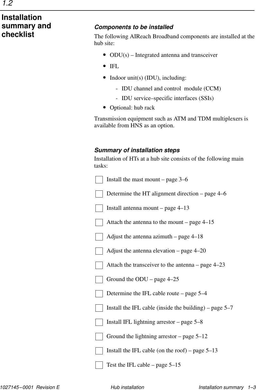 1027145–0001  Revision E Installation summary   1–3Hub installationComponents to be installedThe following AIReach Broadband components are installed at thehub site:•ODU(s) – Integrated antenna and transceiver•IFL•Indoor unit(s) (IDU), including:- IDU channel and control  module (CCM)- IDU service–specific interfaces (SSIs)•Optional: hub rackTransmission equipment such as ATM and TDM multiplexers isavailable from HNS as an option.Summary of installation stepsInstallation of HTs at a hub site consists of the following maintasks:Install the mast mount – page 3–6Determine the HT alignment direction – page 4–6Install antenna mount – page 4–13Attach the antenna to the mount – page 4–15Adjust the antenna azimuth – page 4–18Adjust the antenna elevation – page 4–20Attach the transceiver to the antenna – page 4–23Ground the ODU – page 4–25Determine the IFL cable route – page 5–4Install the IFL cable (inside the building) – page 5–7Install IFL lightning arrestor – page 5–8Ground the lightning arrestor – page 5–12Install the IFL cable (on the roof) – page 5–13Test the IFL cable – page 5–151.2Installationsummary andchecklist