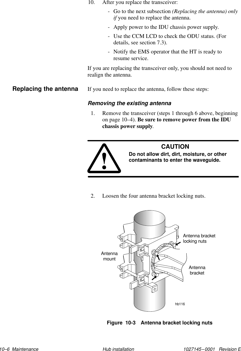 1027145–0001   Revision E 10–6  Maintenance Hub installation10. After you replace the transceiver:- Go to the next subsection (Replacing the antenna) onlyif you need to replace the antenna.- Apply power to the IDU chassis power supply.- Use the CCM LCD to check the ODU status. (Fordetails, see section 7.3).- Notify the EMS operator that the HT is ready toresume service.If you are replacing the transceiver only, you should not need torealign the antenna.If you need to replace the antenna, follow these steps:Removing the existing antenna1. Remove the transceiver (steps 1 through 6 above, beginningon page 10–4). Be sure to remove power from the IDUchassis power supply.CAUTIONDo not allow dirt, dirt, moisture, or othercontaminants to enter the waveguide.2. Loosen the four antenna bracket locking nuts.Figure  10-3 Antenna bracket locking nutshb116Antenna bracketlocking nutsAntennamountAntennabracketReplacing the antenna