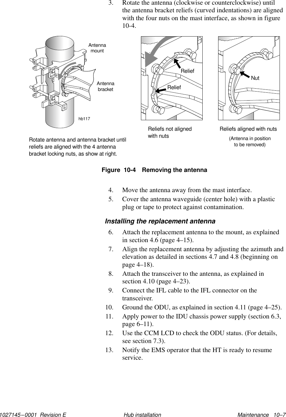 1027145–0001  Revision E Maintenance   10–7Hub installation3. Rotate the antenna (clockwise or counterclockwise) untilthe antenna bracket reliefs (curved indentations) are alignedwith the four nuts on the mast interface, as shown in figure10-4.Figure  10-4 Removing the antennahb117ReliefReliefReliefs not alignedwith nutsNutReliefs aligned with nuts(Antenna in positionto be removed)Rotate antenna and antenna bracket untilreliefs are aligned with the 4 antennabracket locking nuts, as show at right.AntennamountAntennabracket4. Move the antenna away from the mast interface.5. Cover the antenna waveguide (center hole) with a plasticplug or tape to protect against contamination.Installing the replacement antenna6. Attach the replacement antenna to the mount, as explainedin section 4.6 (page 4–15).7. Align the replacement antenna by adjusting the azimuth andelevation as detailed in sections 4.7 and 4.8 (beginning onpage 4–18).8. Attach the transceiver to the antenna, as explained insection 4.10 (page 4–23).9. Connect the IFL cable to the IFL connector on thetransceiver.10. Ground the ODU, as explained in section 4.11 (page 4–25).11. Apply power to the IDU chassis power supply (section 6.3,page 6–11).12. Use the CCM LCD to check the ODU status. (For details,see section 7.3).13. Notify the EMS operator that the HT is ready to resumeservice.