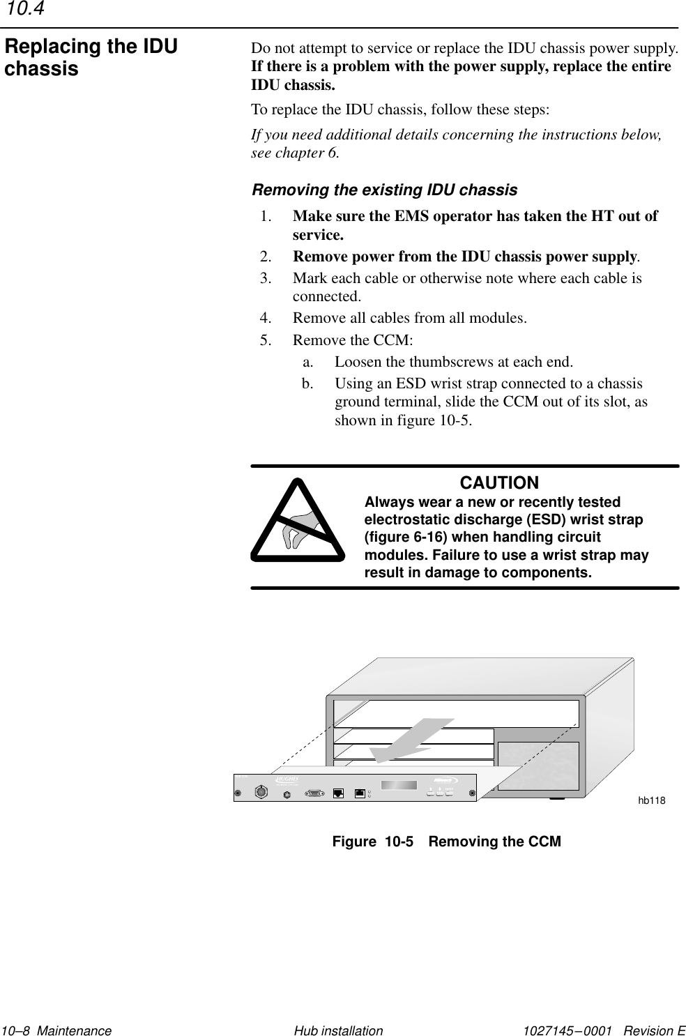 1027145–0001   Revision E 10–8  Maintenance Hub installationDo not attempt to service or replace the IDU chassis power supply.If there is a problem with the power supply, replace the entireIDU chassis.To replace the IDU chassis, follow these steps:If you need additional details concerning the instructions below,see chapter 6.Removing the existing IDU chassis1. Make sure the EMS operator has taken the HT out ofservice.2. Remove power from the IDU chassis power supply.3. Mark each cable or otherwise note where each cable isconnected.4. Remove all cables from all modules.5. Remove the CCM:a. Loosen the thumbscrews at each end.b. Using an ESD wrist strap connected to a chassisground terminal, slide the CCM out of its slot, asshown in figure 10-5.CAUTIONAlways wear a new or recently testedelectrostatic discharge (ESD) wrist strap(figure 6-16) when handling circuitmodules. Failure to use a wrist strap mayresult in damage to components.Figure  10-5 Removing the CCMhb118TMBROADBANDENTERHUB CCM10.4Replacing the IDUchassis