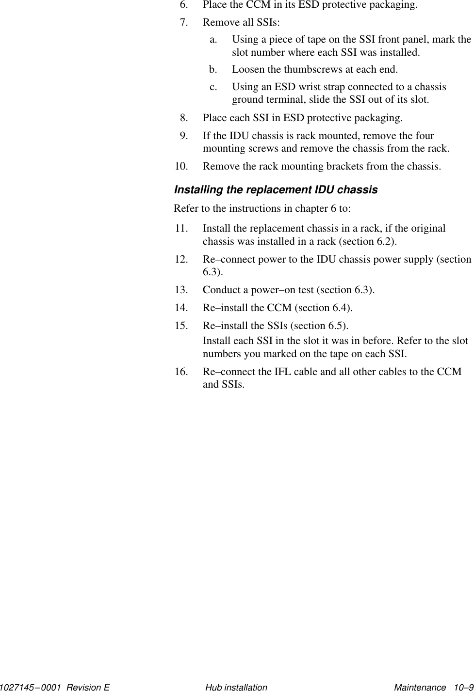 1027145–0001  Revision E Maintenance   10–9Hub installation6. Place the CCM in its ESD protective packaging.7. Remove all SSIs:a. Using a piece of tape on the SSI front panel, mark theslot number where each SSI was installed.b. Loosen the thumbscrews at each end.c. Using an ESD wrist strap connected to a chassisground terminal, slide the SSI out of its slot.8. Place each SSI in ESD protective packaging.9. If the IDU chassis is rack mounted, remove the fourmounting screws and remove the chassis from the rack.10. Remove the rack mounting brackets from the chassis.Installing the replacement IDU chassisRefer to the instructions in chapter 6 to:11. Install the replacement chassis in a rack, if the originalchassis was installed in a rack (section 6.2).12. Re–connect power to the IDU chassis power supply (section6.3).13. Conduct a power–on test (section 6.3).14. Re–install the CCM (section 6.4).15. Re–install the SSIs (section 6.5).Install each SSI in the slot it was in before. Refer to the slotnumbers you marked on the tape on each SSI.16. Re–connect the IFL cable and all other cables to the CCMand SSIs.
