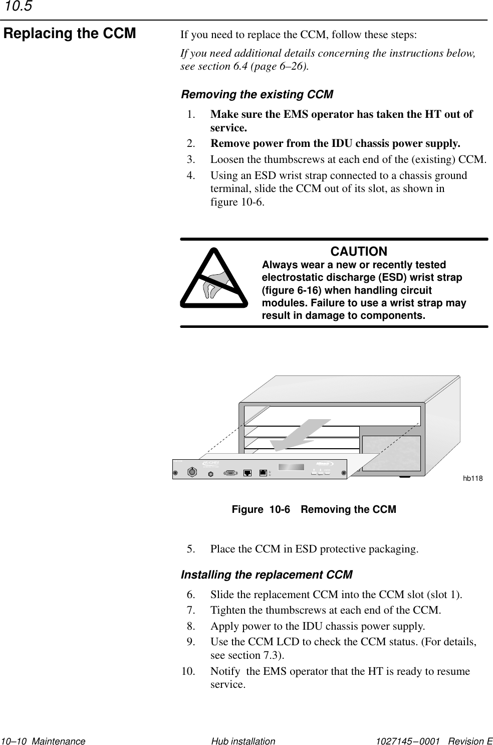 1027145–0001   Revision E 10–10  Maintenance Hub installationIf you need to replace the CCM, follow these steps:If you need additional details concerning the instructions below,see section 6.4 (page 6–26).Removing the existing CCM1. Make sure the EMS operator has taken the HT out ofservice.2. Remove power from the IDU chassis power supply.3. Loosen the thumbscrews at each end of the (existing) CCM.4. Using an ESD wrist strap connected to a chassis groundterminal, slide the CCM out of its slot, as shown in figure 10-6.CAUTIONAlways wear a new or recently testedelectrostatic discharge (ESD) wrist strap(figure 6-16) when handling circuitmodules. Failure to use a wrist strap mayresult in damage to components.Figure  10-6 Removing the CCMhb118TMBROADBANDENTERHUB CCM5. Place the CCM in ESD protective packaging.Installing the replacement CCM6. Slide the replacement CCM into the CCM slot (slot 1).7. Tighten the thumbscrews at each end of the CCM.8. Apply power to the IDU chassis power supply.9. Use the CCM LCD to check the CCM status. (For details,see section 7.3).10. Notify  the EMS operator that the HT is ready to resumeservice.10.5Replacing the CCM