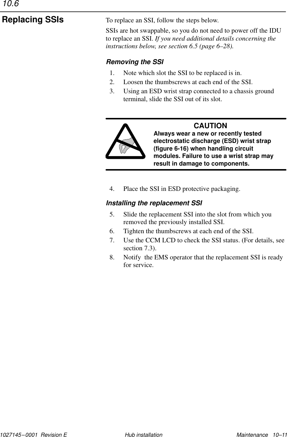 1027145–0001  Revision E Maintenance   10–11Hub installationTo replace an SSI, follow the steps below.SSIs are hot swappable, so you do not need to power off the IDUto replace an SSI. If you need additional details concerning theinstructions below, see section 6.5 (page 6–28).Removing the SSI1. Note which slot the SSI to be replaced is in.2. Loosen the thumbscrews at each end of the SSI.3. Using an ESD wrist strap connected to a chassis groundterminal, slide the SSI out of its slot.CAUTIONAlways wear a new or recently testedelectrostatic discharge (ESD) wrist strap(figure 6-16) when handling circuitmodules. Failure to use a wrist strap mayresult in damage to components.4. Place the SSI in ESD protective packaging.Installing the replacement SSI5. Slide the replacement SSI into the slot from which youremoved the previously installed SSI.6. Tighten the thumbscrews at each end of the SSI.7. Use the CCM LCD to check the SSI status. (For details, seesection 7.3).8. Notify  the EMS operator that the replacement SSI is readyfor service.10.6Replacing SSIs