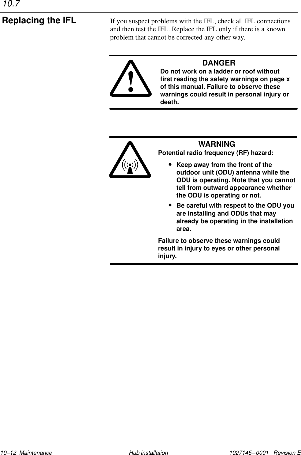 1027145–0001   Revision E 10–12  Maintenance Hub installationIf you suspect problems with the IFL, check all IFL connectionsand then test the IFL. Replace the IFL only if there is a knownproblem that cannot be corrected any other way.DANGERDo not work on a ladder or roof withoutfirst reading the safety warnings on page xof this manual. Failure to observe thesewarnings could result in personal injury ordeath.WARNINGPotential radio frequency (RF) hazard:•Keep away from the front of theoutdoor unit (ODU) antenna while theODU is operating. Note that you cannottell from outward appearance whetherthe ODU is operating or not.•Be careful with respect to the ODU youare installing and ODUs that mayalready be operating in the installationarea.Failure to observe these warnings couldresult in injury to eyes or other personalinjury.10.7Replacing the IFL