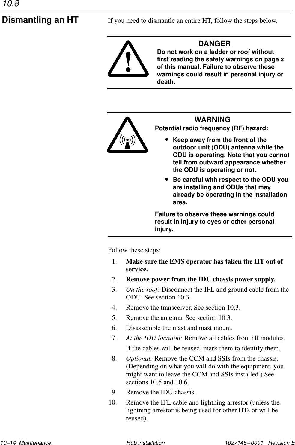 1027145–0001   Revision E 10–14  Maintenance Hub installationIf you need to dismantle an entire HT, follow the steps below.DANGERDo not work on a ladder or roof withoutfirst reading the safety warnings on page xof this manual. Failure to observe thesewarnings could result in personal injury ordeath.WARNINGPotential radio frequency (RF) hazard:•Keep away from the front of theoutdoor unit (ODU) antenna while theODU is operating. Note that you cannottell from outward appearance whetherthe ODU is operating or not.•Be careful with respect to the ODU youare installing and ODUs that mayalready be operating in the installationarea.Failure to observe these warnings couldresult in injury to eyes or other personalinjury.Follow these steps:1. Make sure the EMS operator has taken the HT out ofservice.2. Remove power from the IDU chassis power supply.3. On the roof: Disconnect the IFL and ground cable from theODU. See section 10.3.4. Remove the transceiver. See section 10.3.5. Remove the antenna. See section 10.3.6. Disassemble the mast and mast mount.7. At the IDU location: Remove all cables from all modules.If the cables will be reused, mark them to identify them.8. Optional: Remove the CCM and SSIs from the chassis.(Depending on what you will do with the equipment, youmight want to leave the CCM and SSIs installed.) Seesections 10.5 and 10.6.9. Remove the IDU chassis.10. Remove the IFL cable and lightning arrestor (unless thelightning arrestor is being used for other HTs or will bereused).10.8Dismantling an HT