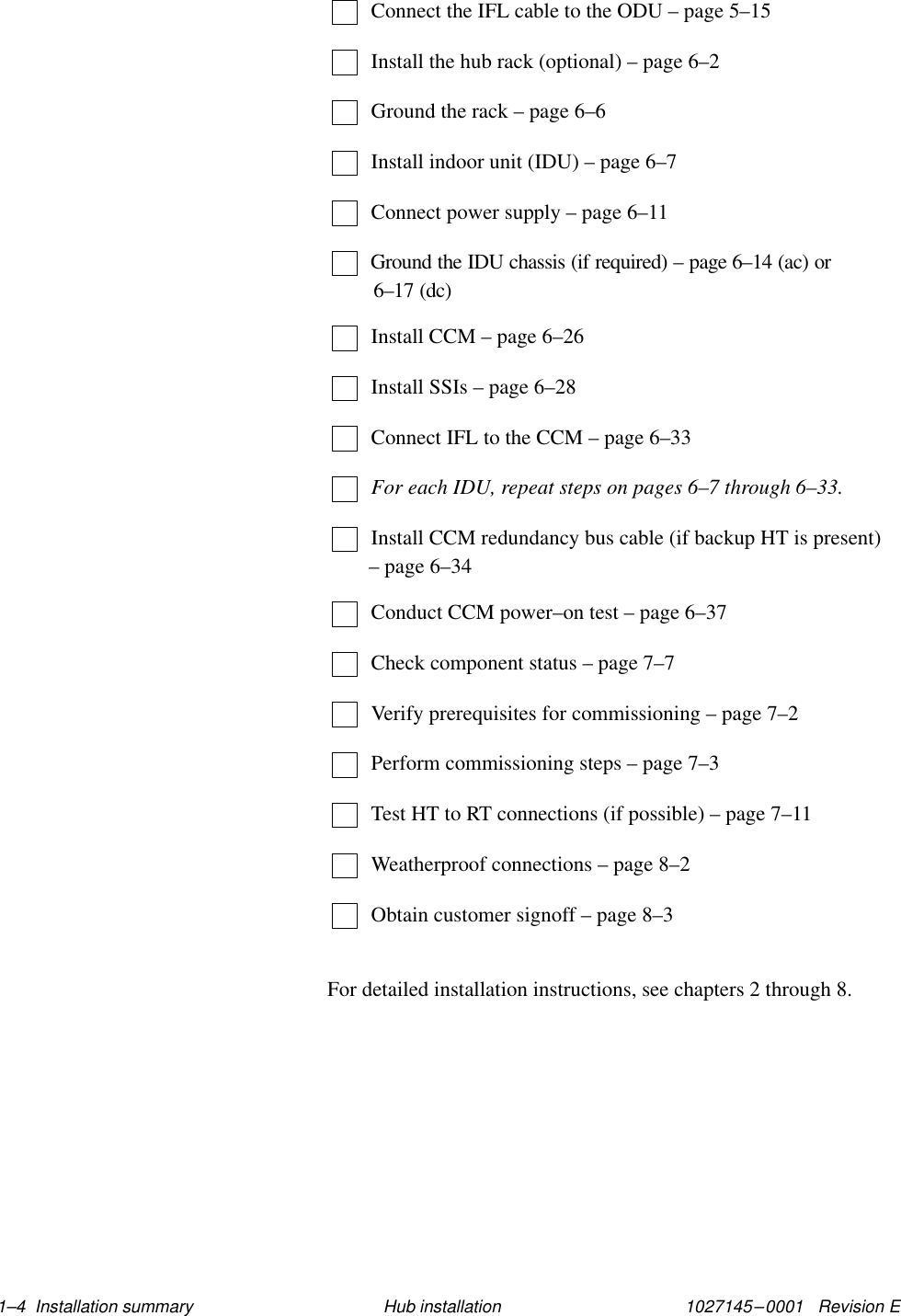 1027145–0001   Revision E 1–4  Installation summary Hub installationConnect the IFL cable to the ODU – page 5–15Install the hub rack (optional) – page 6–2Ground the rack – page 6–6Install indoor unit (IDU) – page 6–7Connect power supply – page 6–11Ground the IDU chassis (if required) – page 6–14 (ac) or 6–17 (dc)Install CCM – page 6–26Install SSIs – page 6–28Connect IFL to the CCM – page 6–33For each IDU, repeat steps on pages 6–7 through 6–33.Install CCM redundancy bus cable (if backup HT is present)– page 6–34Conduct CCM power–on test – page 6–37Check component status – page 7–7Verify prerequisites for commissioning – page 7–2Perform commissioning steps – page 7–3Test HT to RT connections (if possible) – page 7–11Weatherproof connections – page 8–2Obtain customer signoff – page 8–3For detailed installation instructions, see chapters 2 through 8.