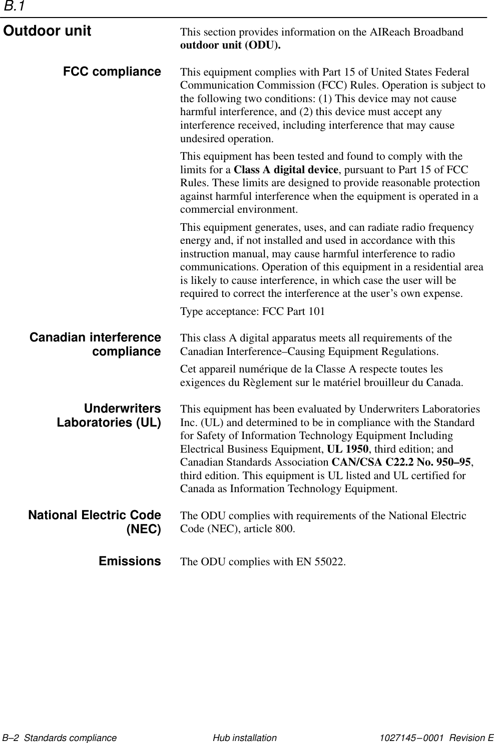 B.11027145–0001  Revision E B–2  Standards compliance Hub installationThis section provides information on the AIReach Broadbandoutdoor unit (ODU).This equipment complies with Part 15 of United States FederalCommunication Commission (FCC) Rules. Operation is subject tothe following two conditions: (1) This device may not causeharmful interference, and (2) this device must accept anyinterference received, including interference that may causeundesired operation.This equipment has been tested and found to comply with thelimits for a Class A digital device, pursuant to Part 15 of FCCRules. These limits are designed to provide reasonable protectionagainst harmful interference when the equipment is operated in acommercial environment.This equipment generates, uses, and can radiate radio frequencyenergy and, if not installed and used in accordance with thisinstruction manual, may cause harmful interference to radiocommunications. Operation of this equipment in a residential areais likely to cause interference, in which case the user will berequired to correct the interference at the user’s own expense.Type acceptance: FCC Part 101This class A digital apparatus meets all requirements of theCanadian Interference–Causing Equipment Regulations.Cet appareil numérique de la Classe A respecte toutes lesexigences du Règlement sur le matériel brouilleur du Canada.This equipment has been evaluated by Underwriters LaboratoriesInc. (UL) and determined to be in compliance with the Standardfor Safety of Information Technology Equipment IncludingElectrical Business Equipment, UL 1950, third edition; andCanadian Standards Association CAN/CSA C22.2 No. 950–95,third edition. This equipment is UL listed and UL certified forCanada as Information Technology Equipment.The ODU complies with requirements of the National ElectricCode (NEC), article 800.The ODU complies with EN 55022.Outdoor unitFCC complianceCanadian interferencecomplianceUnderwritersLaboratories (UL)National Electric Code(NEC)Emissions