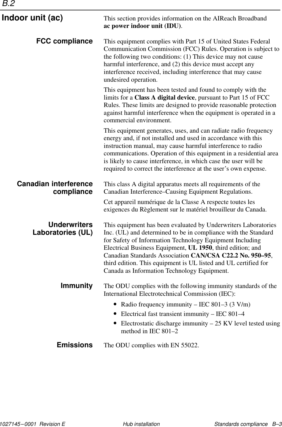 B.21027145–0001  Revision E Standards compliance   B–3Hub installationThis section provides information on the AIReach Broadband ac power indoor unit (IDU).This equipment complies with Part 15 of United States FederalCommunication Commission (FCC) Rules. Operation is subject tothe following two conditions: (1) This device may not causeharmful interference, and (2) this device must accept anyinterference received, including interference that may causeundesired operation.This equipment has been tested and found to comply with thelimits for a Class A digital device, pursuant to Part 15 of FCCRules. These limits are designed to provide reasonable protectionagainst harmful interference when the equipment is operated in acommercial environment.This equipment generates, uses, and can radiate radio frequencyenergy and, if not installed and used in accordance with thisinstruction manual, may cause harmful interference to radiocommunications. Operation of this equipment in a residential areais likely to cause interference, in which case the user will berequired to correct the interference at the user’s own expense.This class A digital apparatus meets all requirements of theCanadian Interference–Causing Equipment Regulations.Cet appareil numérique de la Classe A respecte toutes lesexigences du Règlement sur le matériel brouilleur du Canada.This equipment has been evaluated by Underwriters LaboratoriesInc. (UL) and determined to be in compliance with the Standardfor Safety of Information Technology Equipment IncludingElectrical Business Equipment, UL 1950, third edition; andCanadian Standards Association CAN/CSA C22.2 No. 950–95,third edition. This equipment is UL listed and UL certified forCanada as Information Technology Equipment.The ODU complies with the following immunity standards of theInternational Electrotechnical Commission (IEC):•Radio frequency immunity – IEC 801–3 (3 V/m)•Electrical fast transient immunity – IEC 801–4•Electrostatic discharge immunity – 25 KV level tested usingmethod in IEC 801–2The ODU complies with EN 55022.Indoor unit (ac)FCC complianceCanadian interferencecomplianceUnderwritersLaboratories (UL)ImmunityEmissions