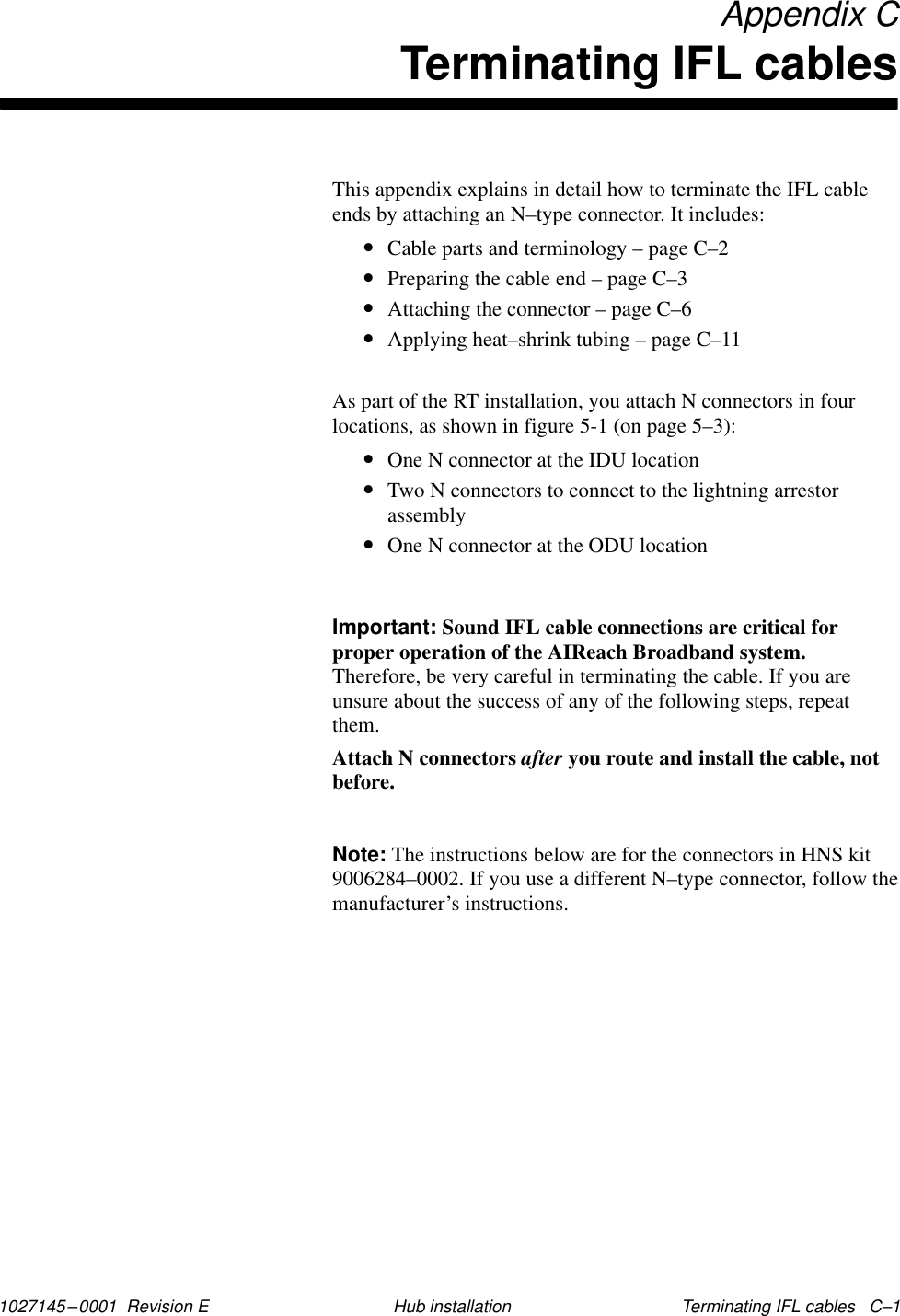 1027145–0001  Revision E Terminating IFL cables   C–1Hub installation Appendix CTerminating IFL cablesThis appendix explains in detail how to terminate the IFL cableends by attaching an N–type connector. It includes:•Cable parts and terminology – page C–2•Preparing the cable end – page C–3•Attaching the connector – page C–6•Applying heat–shrink tubing – page C–11As part of the RT installation, you attach N connectors in fourlocations, as shown in figure 5-1 (on page 5–3):•One N connector at the IDU location•Two N connectors to connect to the lightning arrestorassembly•One N connector at the ODU locationImportant: Sound IFL cable connections are critical forproper operation of the AIReach Broadband system.Therefore, be very careful in terminating the cable. If you areunsure about the success of any of the following steps, repeatthem.Attach N connectors after you route and install the cable, notbefore.Note: The instructions below are for the connectors in HNS kit9006284–0002. If you use a different N–type connector, follow themanufacturer’s instructions.