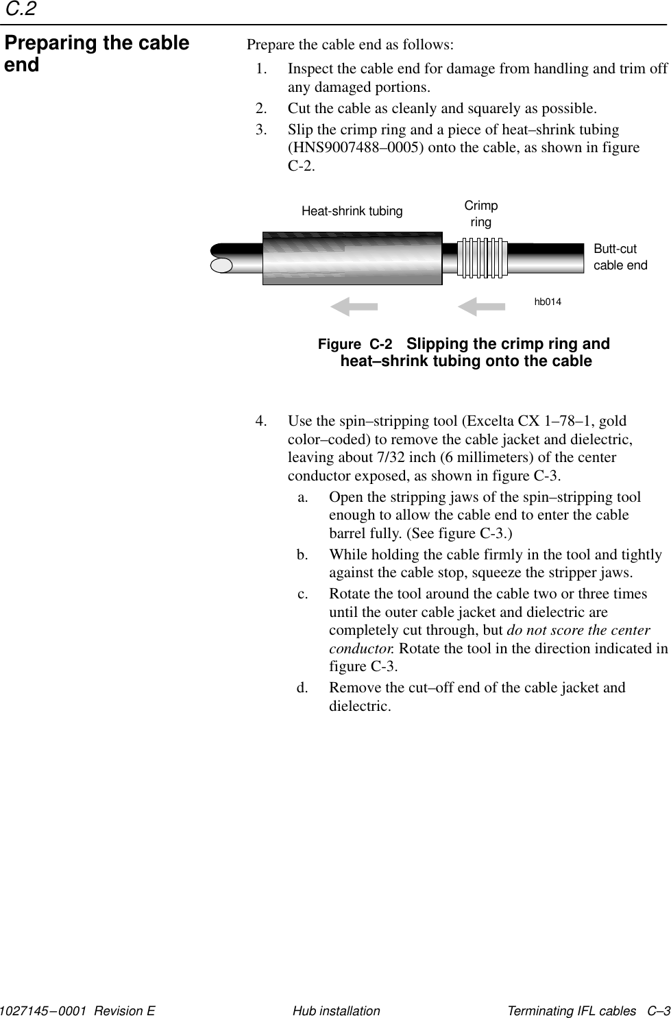 C.21027145–0001  Revision E Terminating IFL cables   C–3Hub installationPrepare the cable end as follows:1. Inspect the cable end for damage from handling and trim offany damaged portions.2. Cut the cable as cleanly and squarely as possible.3. Slip the crimp ring and a piece of heat–shrink tubing(HNS9007488–0005) onto the cable, as shown in figureC-2.Figure  C-2 Slipping the crimp ring and heat–shrink tubing onto the cableHeat-shrink tubing Crimpringhb014Butt-cutcable end4. Use the spin–stripping tool (Excelta CX 1–78–1, goldcolor–coded) to remove the cable jacket and dielectric,leaving about 7/32 inch (6 millimeters) of the centerconductor exposed, as shown in figure C-3.a. Open the stripping jaws of the spin–stripping toolenough to allow the cable end to enter the cablebarrel fully. (See figure C-3.)b. While holding the cable firmly in the tool and tightlyagainst the cable stop, squeeze the stripper jaws.c. Rotate the tool around the cable two or three timesuntil the outer cable jacket and dielectric arecompletely cut through, but do not score the centerconductor. Rotate the tool in the direction indicated infigure C-3.d. Remove the cut–off end of the cable jacket anddielectric.Preparing the cableend