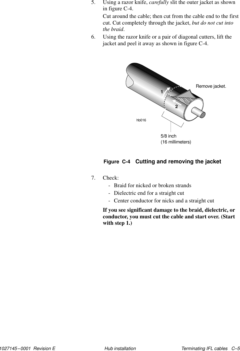 1027145–0001  Revision E Terminating IFL cables   C–5Hub installation5. Using a razor knife, carefully slit the outer jacket as shownin figure C-4.Cut around the cable; then cut from the cable end to the firstcut. Cut completely through the jacket, but do not cut intothe braid.6. Using the razor knife or a pair of diagonal cutters, lift thejacket and peel it away as shown in figure C-4.Remove jacket.hb016125/8 inch(16 millimeters)Figure  C-4 Cutting and removing the jacket7. Check:- Braid for nicked or broken strands- Dielectric end for a straight cut- Center conductor for nicks and a straight cutIf you see significant damage to the braid, dielectric, orconductor, you must cut the cable and start over. (Startwith step 1.)