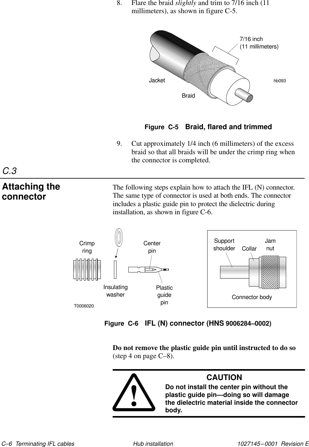 C.31027145–0001  Revision E C–6  Terminating IFL cables Hub installation8. Flare the braid slightly and trim to 7/16 inch (11millimeters), as shown in figure C-5.JacketBraidhb0937/16 inch(11 millimeters)Figure  C-5 Braid, flared and trimmed9. Cut approximately 1/4 inch (6 millimeters) of the excessbraid so that all braids will be under the crimp ring whenthe connector is completed.The following steps explain how to attach the IFL (N) connector.The same type of connector is used at both ends. The connectorincludes a plastic guide pin to protect the dielectric duringinstallation, as shown in figure C-6.Figure  C-6 IFL (N) connector (HNS 9006284–0002)CrimpringInsulatingwasherCenterpinPlasticguidepinT0006020Supportshoulder JamnutConnector bodyCollarDo not remove the plastic guide pin until instructed to do so(step 4 on page C–8).CAUTIONDo not install the center pin without theplastic guide pin—doing so will damagethe dielectric material inside the connectorbody.Attaching theconnector