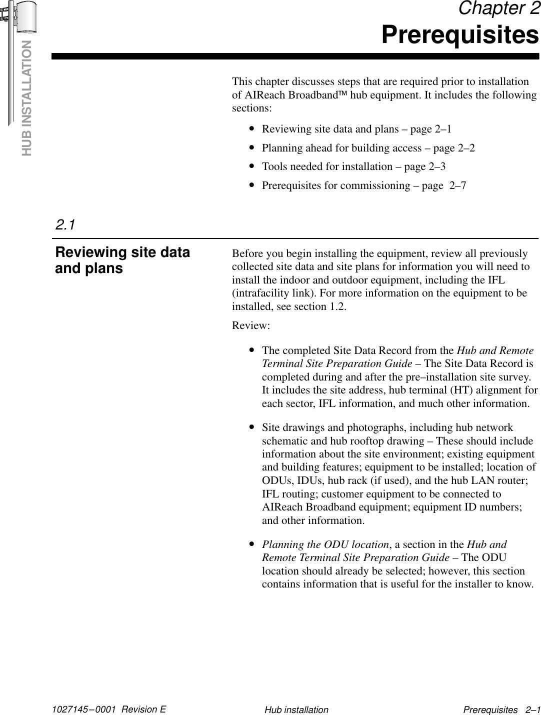 HUB INSTALLATION1027145–0001  Revision E Prerequisites   2–1Hub installation Chapter 2PrerequisitesThis chapter discusses steps that are required prior to installationof AIReach Broadbandhub equipment. It includes the followingsections:•Reviewing site data and plans – page 2–1•Planning ahead for building access – page 2–2•Tools needed for installation – page 2–3•Prerequisites for commissioning – page  2–7Before you begin installing the equipment, review all previouslycollected site data and site plans for information you will need toinstall the indoor and outdoor equipment, including the IFL(intrafacility link). For more information on the equipment to beinstalled, see section 1.2.Review:•The completed Site Data Record from the Hub and RemoteTerminal Site Preparation Guide – The Site Data Record iscompleted during and after the pre–installation site survey.It includes the site address, hub terminal (HT) alignment foreach sector, IFL information, and much other information.•Site drawings and photographs, including hub networkschematic and hub rooftop drawing – These should includeinformation about the site environment; existing equipmentand building features; equipment to be installed; location ofODUs, IDUs, hub rack (if used), and the hub LAN router;IFL routing; customer equipment to be connected toAIReach Broadband equipment; equipment ID numbers;and other information.•Planning the ODU location, a section in the Hub andRemote Terminal Site Preparation Guide – The ODUlocation should already be selected; however, this sectioncontains information that is useful for the installer to know.2.1Reviewing site dataand plans