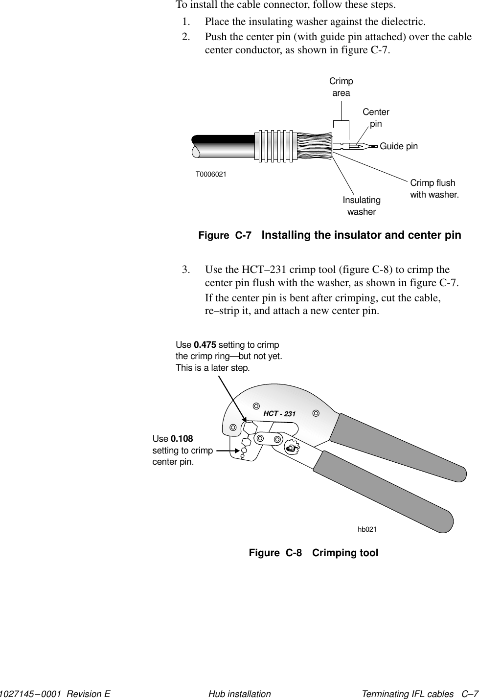 1027145–0001  Revision E Terminating IFL cables   C–7Hub installationTo install the cable connector, follow these steps.1. Place the insulating washer against the dielectric.2. Push the center pin (with guide pin attached) over the cablecenter conductor, as shown in figure C-7.Figure  C-7 Installing the insulator and center pinT0006021CrimpareaCenterpinGuide pinCrimp flushwith washer.Insulatingwasher3. Use the HCT–231 crimp tool (figure C-8) to crimp thecenter pin flush with the washer, as shown in figure C-7.If the center pin is bent after crimping, cut the cable,re–strip it, and attach a new center pin.HCT - 231Usesetting to crimpcenter pin.0.108Use setting to crimpthe crimp ring0.475—but not yet.This is a later step.hb021Figure  C-8 Crimping tool