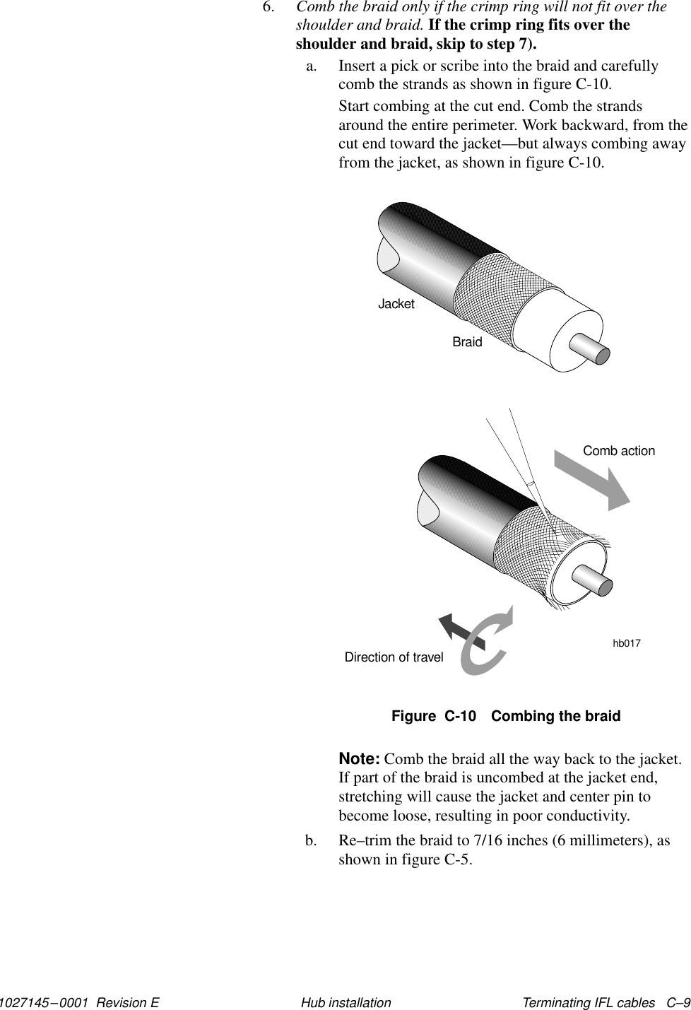 1027145–0001  Revision E Terminating IFL cables   C–9Hub installation6. Comb the braid only if the crimp ring will not fit over theshoulder and braid. If the crimp ring fits over theshoulder and braid, skip to step 7).a. Insert a pick or scribe into the braid and carefullycomb the strands as shown in figure C-10.Start combing at the cut end. Comb the strandsaround the entire perimeter. Work backward, from thecut end toward the jacket—but always combing awayfrom the jacket, as shown in figure C-10.Figure  C-10 Combing the braidJacketBraidComb actionDirection of travel hb017Note: Comb the braid all the way back to the jacket.If part of the braid is uncombed at the jacket end,stretching will cause the jacket and center pin tobecome loose, resulting in poor conductivity.b. Re–trim the braid to 7/16 inches (6 millimeters), asshown in figure C-5.