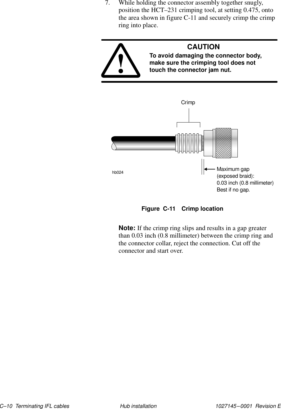 1027145–0001  Revision E C–10  Terminating IFL cables Hub installation7. While holding the connector assembly together snugly,position the HCT–231 crimping tool, at setting 0.475, ontothe area shown in figure C-11 and securely crimp the crimpring into place.CAUTIONTo avoid damaging the connector body,make sure the crimping tool does nottouch the connector jam nut.Crimphb024Maximum gap(exposed braid):0.03 inch (0.8 millimeter)Best if no gap.Figure  C-11 Crimp locationNote: If the crimp ring slips and results in a gap greaterthan 0.03 inch (0.8 millimeter) between the crimp ring andthe connector collar, reject the connection. Cut off theconnector and start over.