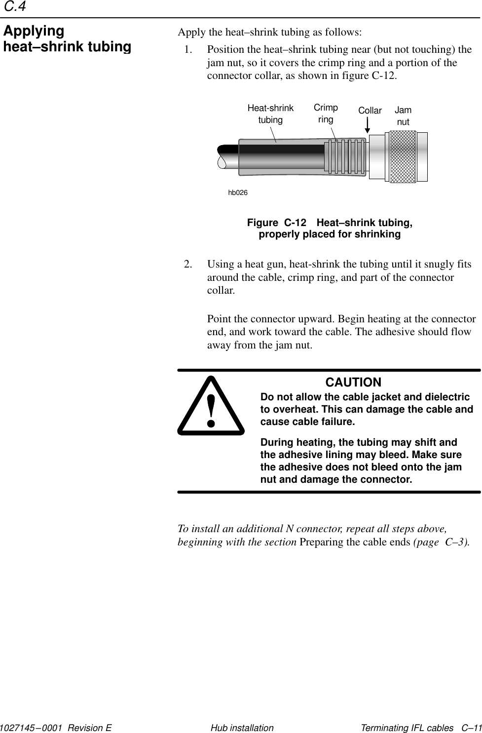 C.41027145–0001  Revision E Terminating IFL cables   C–11Hub installationApply the heat–shrink tubing as follows:1. Position the heat–shrink tubing near (but not touching) thejam nut, so it covers the crimp ring and a portion of theconnector collar, as shown in figure C-12.Figure  C-12 Heat–shrink tubing,properly placed for shrinkingHeat-shrinktubinghb026Collar JamnutCrimpring2. Using a heat gun, heat-shrink the tubing until it snugly fitsaround the cable, crimp ring, and part of the connectorcollar.Point the connector upward. Begin heating at the connectorend, and work toward the cable. The adhesive should flowaway from the jam nut.CAUTIONDo not allow the cable jacket and dielectricto overheat. This can damage the cable andcause cable failure.During heating, the tubing may shift andthe adhesive lining may bleed. Make surethe adhesive does not bleed onto the jamnut and damage the connector.To install an additional N connector, repeat all steps above,beginning with the section Preparing the cable ends (page  C–3).Applyingheat–shrink tubing