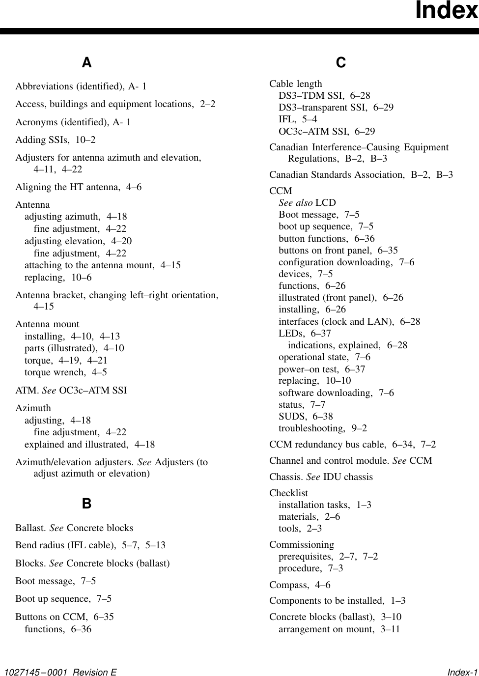 1027145–0001  Revision E   Index-1IndexAAbbreviations (identified), A- 1Access, buildings and equipment locations,  2–2Acronyms (identified), A- 1Adding SSIs,  10–2Adjusters for antenna azimuth and elevation,4–11,  4–22Aligning the HT antenna,  4–6Antennaadjusting azimuth,  4–18fine adjustment,  4–22adjusting elevation,  4–20fine adjustment,  4–22attaching to the antenna mount,  4–15replacing,  10–6Antenna bracket, changing left–right orientation,4–15Antenna mountinstalling,  4–10,  4–13parts (illustrated),  4–10torque,  4–19,  4–21torque wrench,  4–5AT M .   See OC3c–ATM SSIAzimuthadjusting,  4–18fine adjustment,  4–22explained and illustrated,  4–18Azimuth/elevation adjusters. See Adjusters (toadjust azimuth or elevation)BBallast. See Concrete blocksBend radius (IFL cable),  5–7,  5–13Blocks. See Concrete blocks (ballast)Boot message,  7–5Boot up sequence,  7–5Buttons on CCM,  6–35functions,  6–36CCable lengthDS3–TDM SSI,  6–28DS3–transparent SSI,  6–29IFL,  5–4OC3c–ATM SSI,  6–29Canadian Interference–Causing EquipmentRegulations,  B–2,  B–3Canadian Standards Association,  B–2,  B–3CCMSee also LCDBoot message,  7–5boot up sequence,  7–5button functions,  6–36buttons on front panel,  6–35configuration downloading,  7–6devices,  7–5functions,  6–26illustrated (front panel),  6–26installing,  6–26interfaces (clock and LAN),  6–28LEDs,  6–37indications, explained,  6–28operational state,  7–6power–on test,  6–37replacing,  10–10software downloading,  7–6status,  7–7SUDS,  6–38troubleshooting,  9–2CCM redundancy bus cable,  6–34,  7–2Channel and control module. See CCMChassis. See IDU chassisChecklistinstallation tasks,  1–3materials,  2–6tools,  2–3Commissioningprerequisites,  2–7,  7–2procedure,  7–3Compass,  4–6Components to be installed,  1–3Concrete blocks (ballast),  3–10arrangement on mount,  3–11