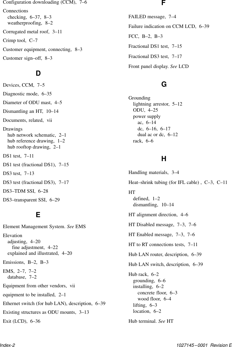 1027145–0001  Revision EIndex-2Configuration downloading (CCM),  7–6Connectionschecking,  6–37,  8–3weatherproofing,  8–2Corrugated metal roof,  3–11Crimp tool,  C–7Customer equipment, connecting,  8–3Customer sign–off,  8–3DDevices, CCM,  7–5Diagnostic mode,  6–35Diameter of ODU mast,  4–5Dismantling an HT,  10–14Documents, related,  viiDrawingshub network schematic,  2–1hub reference drawing,  1–2hub rooftop drawing,  2–1DS1 test,  7–11DS1 test (fractional DS1),  7–15DS3 test,  7–13DS3 test (fractional DS3),  7–17DS3–TDM SSI,  6–28DS3–transparent SSI,  6–29EElement Management System. See EMSElevationadjusting,  4–20fine adjustment,  4–22explained and illustrated,  4–20Emissions,  B–2,  B–3EMS,  2–7,  7–2database,  7–2Equipment from other vendors,  viiequipment to be installed,  2–1Ethernet switch (for hub LAN), description,  6–39Existing structures as ODU mounts,  3–13Exit (LCD),  6–36FFAILED message,  7–4Failure indication on CCM LCD,  6–39FCC,  B–2,  B–3Fractional DS1 test,  7–15Fractional DS3 test,  7–17Front panel display. See LCDGGroundinglightning arrestor,  5–12ODU,  4–25power supplyac,  6–14dc,  6–16,  6–17dual ac or dc,  6–12rack,  6–6HHandling materials,  3–4Heat–shrink tubing (for IFL cable) ,  C–3,  C–11HTdefined,  1–2dismantling,  10–14HT alignment direction,  4–6HT Disabled message,  7–3,  7–6HT Enabled message,  7–3,  7–6HT to RT connections tests,  7–11Hub LAN router, description,  6–39Hub LAN switch, description,  6–39Hub rack,  6–2grounding,  6–6installing,  6–2concrete floor,  6–3wood floor,  6–4lifting,  6–3location,  6–2Hub terminal. See HT