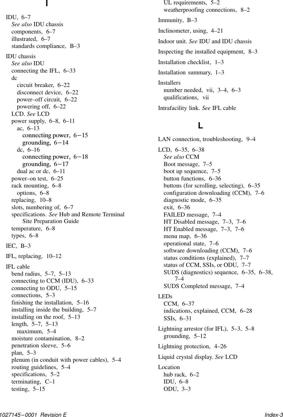 1027145–0001  Revision E   Index-3IIDU,  6–7See also IDU chassiscomponents,  6–7illustrated,  6–7standards compliance,  B–3IDU chassisSee also IDUconnecting the IFL,  6–33dccircuit breaker,  6–22disconnect device,  6–22power–off circuit,  6–22powering off,  6–22LCD. See LCDpower supply,  6–8,  6–11ac,  6–13connecting power,  6-15grounding,  6-14dc,  6–16connecting power,  6-18grounding,  6-17dual ac or dc,  6–11power–on test,  6–25rack mounting,  6–8options,  6–8replacing,  10–8slots, numbering of,  6–7specifications. See Hub and Remote TerminalSite Preparation Guidetemperature,  6–8types,  6–8IEC,  B–3IFL, replacing,  10–12IFL cablebend radius,  5–7,  5–13connecting to CCM (IDU),  6–33connecting to ODU,  5–15connections,  5–3finishing the installation,  5–16installing inside the building,  5–7installing on the roof,  5–13length,  5–7,  5–13maximum,  5–4moisture contamination,  8–2penetration sleeve,  5–6plan,  5–3plenum (in conduit with power cables),  5–4routing guidelines,  5–4specifications,  5–2terminating,  C–1testing,  5–15UL requirements,  5–2weatherproofing connections,  8–2Immunity,  B–3Inclinometer, using,  4–21Indoor unit. See IDU and IDU chassisInspecting the installed equipment,  8–3Installation checklist,  1–3Installation summary,  1–3Installersnumber needed,  vii,  3–4,  6–3qualifications,  viiIntrafacility link. See IFL cableLLAN connection, troubleshooting,  9–4LCD,  6–35,  6–38See also CCMBoot message,  7–5boot up sequence,  7–5button functions,  6–36buttons (for scrolling, selecting),  6–35configuration downloading (CCM),  7–6diagnostic mode,  6–35exit,  6–36FAILED message,  7–4HT Disabled message,  7–3,  7–6HT Enabled message,  7–3,  7–6menu map,  6–36operational state,  7–6software downloading (CCM),  7–6status conditions (explained),  7–7status of CCM, SSIs, or ODU,  7–7SUDS (diagnostics) sequence,  6–35,  6–38,7–4SUDS Completed message,  7–4LEDsCCM,  6–37indications, explained, CCM,  6–28SSIs,  6–31Lightning arrestor (for IFL),  5–3,  5–8grounding,  5–12Lightning protection,  4–26Liquid crystal display. See LCDLocationhub rack,  6–2IDU,  6–8ODU,  3–3