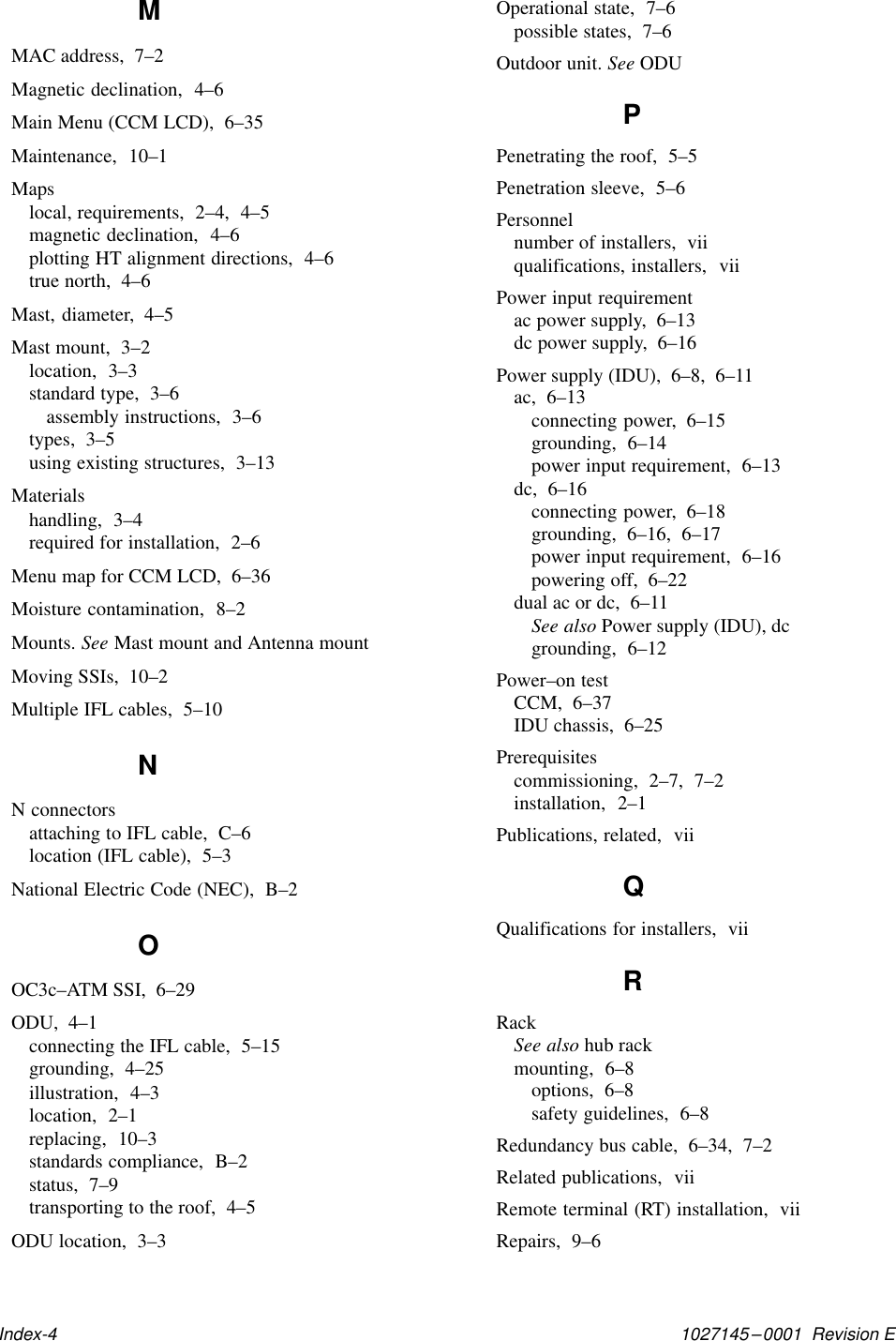 1027145–0001  Revision EIndex-4MMAC address,  7–2Magnetic declination,  4–6Main Menu (CCM LCD),  6–35Maintenance,  10–1Mapslocal, requirements,  2–4,  4–5magnetic declination,  4–6plotting HT alignment directions,  4–6true north,  4–6Mast, diameter,  4–5Mast mount,  3–2location,  3–3standard type,  3–6assembly instructions,  3–6types,  3–5using existing structures,  3–13Materialshandling,  3–4required for installation,  2–6Menu map for CCM LCD,  6–36Moisture contamination,  8–2Mounts. See Mast mount and Antenna mountMoving SSIs,  10–2Multiple IFL cables,  5–10NN connectorsattaching to IFL cable,  C–6location (IFL cable),  5–3National Electric Code (NEC),  B–2OOC3c–ATM SSI,  6–29ODU,  4–1connecting the IFL cable,  5–15grounding,  4–25illustration,  4–3location,  2–1replacing,  10–3standards compliance,  B–2status,  7–9transporting to the roof,  4–5ODU location,  3–3Operational state,  7–6possible states,  7–6Outdoor unit. See ODUPPenetrating the roof,  5–5Penetration sleeve,  5–6Personnelnumber of installers,  viiqualifications, installers,  viiPower input requirementac power supply,  6–13dc power supply,  6–16Power supply (IDU),  6–8,  6–11ac,  6–13connecting power,  6–15grounding,  6–14power input requirement,  6–13dc,  6–16connecting power,  6–18grounding,  6–16,  6–17power input requirement,  6–16powering off,  6–22dual ac or dc,  6–11See also Power supply (IDU), dcgrounding,  6–12Power–on testCCM,  6–37IDU chassis,  6–25Prerequisitescommissioning,  2–7,  7–2installation,  2–1Publications, related,  viiQQualifications for installers,  viiRRackSee also hub rackmounting,  6–8options,  6–8safety guidelines,  6–8Redundancy bus cable,  6–34,  7–2Related publications,  viiRemote terminal (RT) installation,  viiRepairs,  9–6