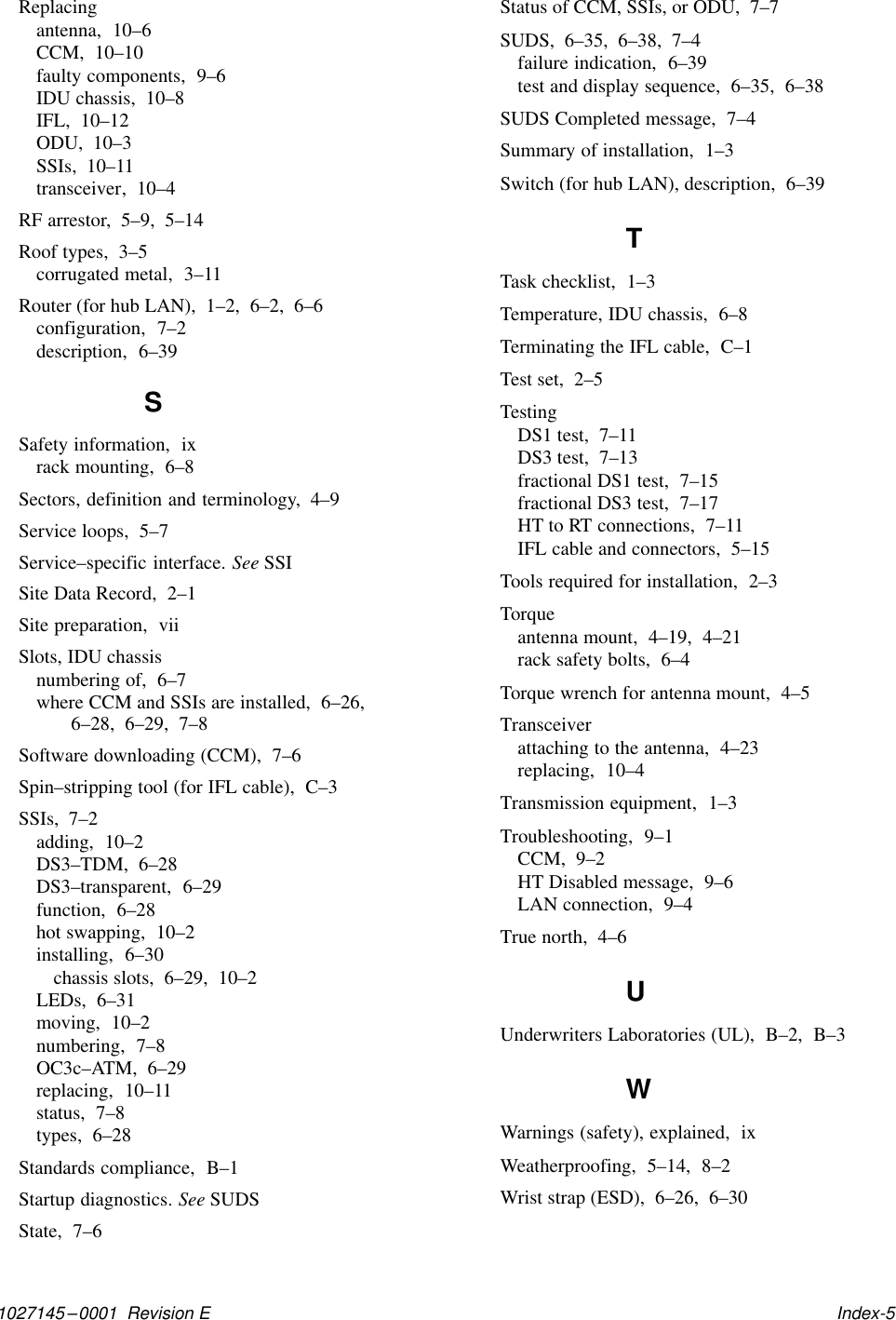 1027145–0001  Revision E   Index-5Replacingantenna,  10–6CCM,  10–10faulty components,  9–6IDU chassis,  10–8IFL,  10–12ODU,  10–3SSIs,  10–11transceiver,  10–4RF arrestor,  5–9,  5–14Roof types,  3–5corrugated metal,  3–11Router (for hub LAN),  1–2,  6–2,  6–6configuration,  7–2description,  6–39SSafety information,  ixrack mounting,  6–8Sectors, definition and terminology,  4–9Service loops,  5–7Service–specific interface. See SSISite Data Record,  2–1Site preparation,  viiSlots, IDU chassisnumbering of,  6–7where CCM and SSIs are installed,  6–26,6–28,  6–29,  7–8Software downloading (CCM),  7–6Spin–stripping tool (for IFL cable),  C–3SSIs,  7–2adding,  10–2DS3–TDM,  6–28DS3–transparent,  6–29function,  6–28hot swapping,  10–2installing,  6–30chassis slots,  6–29,  10–2LEDs,  6–31moving,  10–2numbering,  7–8OC3c–ATM,  6–29replacing,  10–11status,  7–8types,  6–28Standards compliance,  B–1Startup diagnostics. See SUDSState,  7–6Status of CCM, SSIs, or ODU,  7–7SUDS,  6–35,  6–38,  7–4failure indication,  6–39test and display sequence,  6–35,  6–38SUDS Completed message,  7–4Summary of installation,  1–3Switch (for hub LAN), description,  6–39TTask checklist,  1–3Temperature, IDU chassis,  6–8Terminating the IFL cable,  C–1Test set,  2–5TestingDS1 test,  7–11DS3 test,  7–13fractional DS1 test,  7–15fractional DS3 test,  7–17HT to RT connections,  7–11IFL cable and connectors,  5–15Tools required for installation,  2–3Torqueantenna mount,  4–19,  4–21rack safety bolts,  6–4Torque wrench for antenna mount,  4–5Transceiverattaching to the antenna,  4–23replacing,  10–4Transmission equipment,  1–3Troubleshooting,  9–1CCM,  9–2HT Disabled message,  9–6LAN connection,  9–4True north,  4–6UUnderwriters Laboratories (UL),  B–2,  B–3WWarnings (safety), explained,  ixWeatherproofing,  5–14,  8–2Wrist strap (ESD),  6–26,  6–30